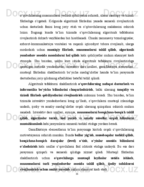 o‘quvchilarning muammolarni yechish qobiliyatini oshiradi, ularni mantiqiy va tizimli
fikrlashga   o‘rgatadi.   Kelgusida   algoritmik   fikrlashni   yanada   samarali   rivojlantirish
uchun   dasturlash   fanini   keng   joriy   etish   va   o‘qituvchilarning   malakasini   oshirish
lozim.   Bugungi   kunda   ta’lim   tizimida   o‘quvchilarning   algoritmik   tafakkurini
rivojlantirish dolzarb vazifalardan biri hisoblanadi. Chunki zamonaviy texnologiyalar,
axborot-kommunikatsiya   vositalari   va   raqamli   iqtisodiyot   tobora   rivojlanib,   ularga
moslashish   uchun   mantiqiy   fikrlash ,   muammolarni   tahlil   qilish ,   algoritmik
yondashuv   asosida   masalalarni   hal   qilish   kabi   qobiliyatlar   muhim   ahamiyat   kasb
etmoqda.   Shu   boisdan,   ushbu   kurs   ishida   algoritmik   tafakkurni   rivojlantirishga
qaratilgan   metodik   yondashuvlar,   interaktiv   dars   usullari,   gamifikatsiya   elementlari,
mustaqil   fikrlashni   shakllantirish   bo‘yicha   mashg‘ulotlar   hamda   ta’lim   jarayonida
dasturlashni joriy qilishning afzalliklari batafsil tahlil qilindi.
Algoritmik   tafakkurni   shakllantirish   o‘quvchilarning   nafaqat   dasturlash   va
informatika   bo‘yicha   bilimlarini   chuqurlashtirish ,   balki   ularning   tanqidiy   va
tizimli   fikrlash   qobiliyatlarini   rivojlantirish   imkonini   beradi.   Shu   boisdan,   ta’lim
tizimida   interaktiv   yondashuvlarni   keng   qo‘llash,   o‘quvchilarni   mustaqil   izlanishga
undash,   ijodiy   va   amaliy   mashg‘ulotlar   orqali   ularning   qiziqishini   oshirish   muhim
sanaladi. Interaktiv dars usullari, ayniqsa,   muammolarni  bosqichma-bosqich tahlil
qilish ,   algoritmlar   tuzish ,   kod   yozish   va   amaliy   misollar   orqali   bilimlarni
mustahkamlash  kabi jarayonlarni samarali tashkil etishga yordam beradi.
Gamifikatsiya   elementlarini   ta’lim   jarayoniga   kiritish   orqali   o‘quvchilarning
motivatsiyasini oshirish mumkin. Bunda  ballar yig‘ish ,  musobaqalar tashkil qilish ,
bosqichma-bosqich   darajalar   (level)   o‘tish ,   o‘yinlar   asosida   bilimlarni
o‘zlashtirish   kabi   usullar   o‘quvchilarni   faol   ishtirok   etishga   undaydi.   Bu   esa   dars
jarayonini   qiziqarli   va   samarali   qilishga   xizmat   qiladi.   Mustaqil   fikrlashni
shakllantirish   uchun   o‘quvchilarga   mustaqil   loyihalar   ustida   ishlash ,
muammolarni   turli   yondashuvlar   asosida   tahlil   qilish ,   ijodiy   tafakkurni
rivojlantirish uchun muhit yaratish  muhim ahamiyat kasb etadi.
35 