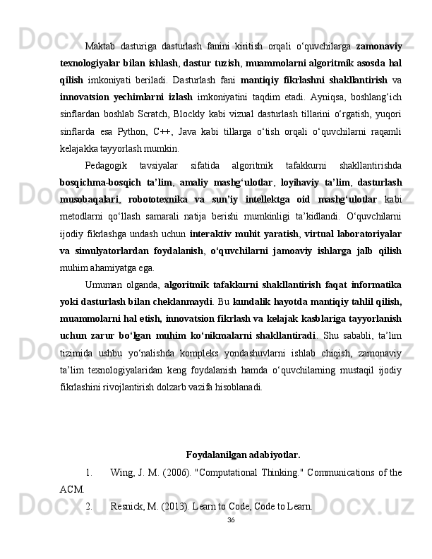 Maktab   dasturiga   dasturlash   fanini   kiritish   orqali   o‘quvchilarga   zamonaviy
texnologiyalar bilan ishlash ,   dastur tuzish ,   muammolarni  algoritmik asosda hal
qilish   imkoniyati   beriladi.   Dasturlash   fani   mantiqiy   fikrlashni   shakllantirish   va
innovatsion   yechimlarni   izlash   imkoniyatini   taqdim   etadi.   Ayniqsa,   boshlang‘ich
sinflardan   boshlab   Scratch,   Blockly   kabi   vizual   dasturlash   tillarini   o‘rgatish,   yuqori
sinflarda   esa   Python,   C++,   Java   kabi   tillarga   o‘tish   orqali   o‘quvchilarni   raqamli
kelajakka tayyorlash mumkin.
Pedagogik   tavsiyalar   sifatida   algoritmik   tafakkurni   shakllantirishda
bosqichma-bosqich   ta’lim ,   amaliy   mashg‘ulotlar ,   loyihaviy   ta’lim ,   dasturlash
musobaqalari ,   robototexnika   va   sun’iy   intellektga   oid   mashg‘ulotlar   kabi
metodlarni   qo‘llash   samarali   natija   berishi   mumkinligi   ta’kidlandi.   O‘quvchilarni
ijodiy   fikrlashga   undash   uchun   interaktiv   muhit   yaratish ,   virtual   laboratoriyalar
va   simulyatorlardan   foydalanish ,   o‘quvchilarni   jamoaviy   ishlarga   jalb   qilish
muhim ahamiyatga ega.
Umuman   olganda,   algoritmik   tafakkurni   shakllantirish   faqat   informatika
yoki dasturlash bilan cheklanmaydi . Bu   kundalik hayotda mantiqiy tahlil qilish,
muammolarni hal etish, innovatsion fikrlash va kelajak kasblariga tayyorlanish
uchun   zarur   bo‘lgan   muhim   ko‘nikmalarni   shakllantiradi .   Shu   sababli,   ta’lim
tizimida   ushbu   yo‘nalishda   kompleks   yondashuvlarni   ishlab   chiqish,   zamonaviy
ta’lim   texnologiyalaridan   keng   foydalanish   hamda   o‘quvchilarning   mustaqil   ijodiy
fikrlashini rivojlantirish dolzarb vazifa hisoblanadi.
Foydalanilgan adabiyotlar.
1. Wing, J. M. (2006). "Computational  Thinking." Communications of the
ACM.
2. Resnick, M. (2013). Learn to Code, Code to Learn.
36 