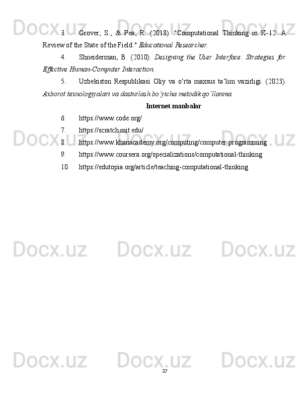 3. Grover,   S.,   &   Pea,   R.   (2018).   "Computational   Thinking   in   K-12:   A
Review of the State of the Field."  Educational Researcher.
4. Shneiderman,   B.   (2010).   Designing   the   User   Interface:   Strategies   for
Effective Human-Computer Interaction.
5. Uzbekiston   Respublikasi   Oliy   va   o‘rta   maxsus   ta’lim   vazirligi.   (2023).
Axborot texnologiyalari va dasturlash bo‘yicha metodik qo‘llanma.
Internet manbalar
6. https://www.code.org/
7. https://scratch.mit.edu/
8. https://www.khanacademy.org/computing/computer-programming
9. https://www.coursera.org/specializations/computational-thinking
10. https://edutopia.org/article/teaching-computational-thinking
37 