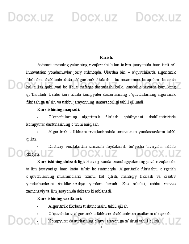 Kirish.
Axborot   texnologiyalarining   rivojlanishi   bilan   ta'lim   jarayonida   ham   turli   xil
innovatsion   yondashuvlar   joriy   etilmoqda.   Ulardan   biri   –   o‘quvchilarda   algoritmik
fikrlashni   shakllantirishdir.   Algoritmik   fikrlash   –   bu   muammoni   bosqichma-bosqich
hal   qilish   qobiliyati   bo‘lib,   u   nafaqat   dasturlash,   balki   kundalik   hayotda   ham   keng
qo‘llaniladi.   Ushbu   kurs   ishida   kompyuter   dasturlarining   o‘quvchilarning   algoritmik
fikrlashiga ta’siri va ushbu jarayonning samaradorligi tahlil qilinadi.
Kurs ishining maqsadi:
 O‘quvchilarning   algoritmik   fikrlash   qobiliyatini   shakllantirishda
kompyuter dasturlarining o‘rnini aniqlash.
 Algoritmik   tafakkurni   rivojlantirishda   innovatsion   yondashuvlarni   tahlil
qilish.
 Dasturiy   vositalardan   samarali   foydalanish   bo‘yicha   tavsiyalar   ishlab
chiqish.
Kurs ishining dolzarbligi:  Hozirgi kunda texnologiyalarning jadal rivojlanishi
ta’lim   jarayoniga   ham   katta   ta’sir   ko‘rsatmoqda.   Algoritmik   fikrlashni   o‘rgatish
o‘quvchilarning   muammolarni   tizimli   hal   qilish,   mantiqiy   fikrlash   va   kreativ
yondashuvlarini   shakllantirishga   yordam   beradi.   Shu   sababli,   ushbu   mavzu
zamonaviy ta’lim jarayonida dolzarb hisoblanadi.
Kurs ishining vazifalari:
 Algoritmik fikrlash tushunchasini tahlil qilish.
 O‘quvchilarda algoritmik tafakkurni shakllantirish usullarini o‘rganish.
 Kompyuter dasturlarining o‘quv jarayoniga ta’sirini tahlil qilish.
4 