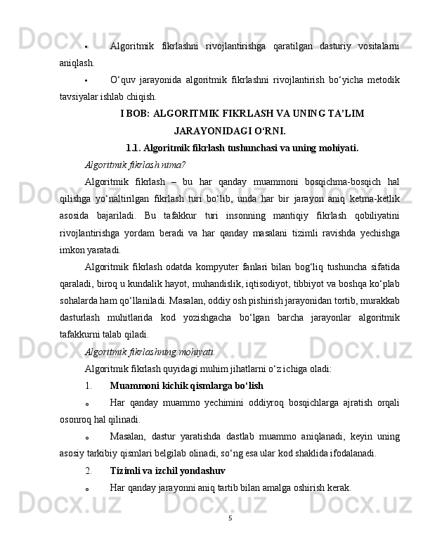  Algoritmik   fikrlashni   rivojlantirishga   qaratilgan   dasturiy   vositalarni
aniqlash.
 O‘quv   jarayonida   algoritmik   fikrlashni   rivojlantirish   bo‘yicha   metodik
tavsiyalar ishlab chiqish.
I BOB: ALGORITMIK FIKRLASH VA UNING TA’LIM
JARAYONIDAGI O‘RNI.
1.1. Algoritmik fikrlash tushunchasi va uning mohiyati.
Algoritmik fikrlash nima?
Algoritmik   fikrlash   –   bu   har   qanday   muammoni   bosqichma-bosqich   hal
qilishga   yo‘naltirilgan   fikrlash   turi   bo‘lib,   unda   har   bir   jarayon   aniq   ketma-ketlik
asosida   bajariladi.   Bu   tafakkur   turi   insonning   mantiqiy   fikrlash   qobiliyatini
rivojlantirishga   yordam   beradi   va   har   qanday   masalani   tizimli   ravishda   yechishga
imkon yaratadi.
Algoritmik   fikrlash   odatda   kompyuter   fanlari   bilan   bog‘liq   tushuncha   sifatida
qaraladi, biroq u kundalik hayot, muhandislik, iqtisodiyot, tibbiyot va boshqa ko‘plab
sohalarda ham qo‘llaniladi. Masalan, oddiy osh pishirish jarayonidan tortib, murakkab
dasturlash   muhitlarida   kod   yozishgacha   bo‘lgan   barcha   jarayonlar   algoritmik
tafakkurni talab qiladi.
Algoritmik fikrlashning mohiyati.
Algoritmik fikrlash quyidagi muhim jihatlarni o‘z ichiga oladi:
1. Muammoni kichik qismlarga bo‘lish
o Har   qanday   muammo   yechimini   oddiyroq   bosqichlarga   ajratish   orqali
osonroq hal qilinadi.
o Masalan,   dastur   yaratishda   dastlab   muammo   aniqlanadi,   keyin   uning
asosiy tarkibiy qismlari belgilab olinadi, so‘ng esa ular kod shaklida ifodalanadi.
2. Tizimli va izchil yondashuv
o Har qanday jarayonni aniq tartib bilan amalga oshirish kerak.
5 