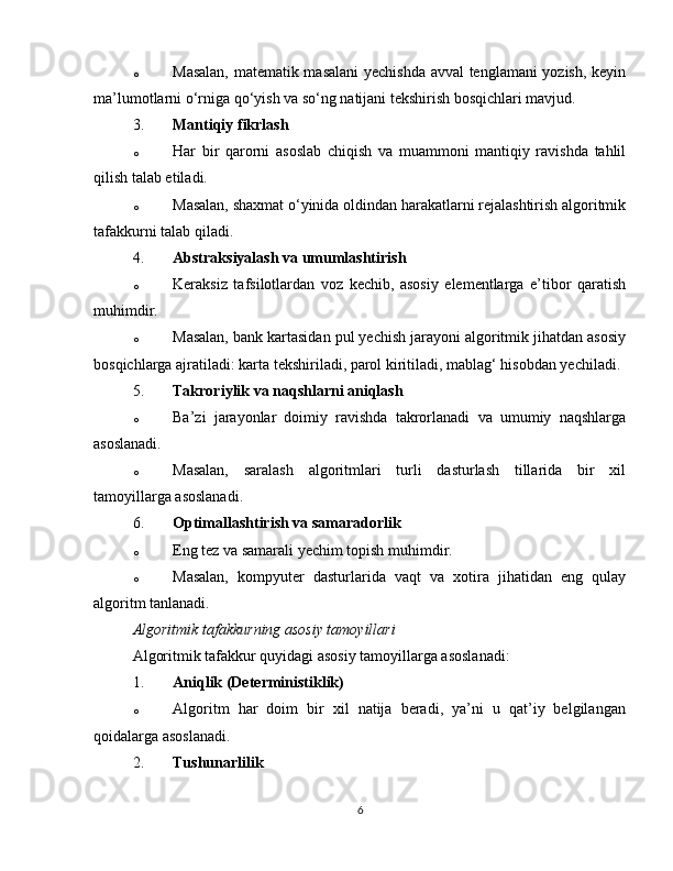 o Masalan, matematik masalani  yechishda avval tenglamani yozish, keyin
ma’lumotlarni o‘rniga qo‘yish va so‘ng natijani tekshirish bosqichlari mavjud.
3. Mantiqiy fikrlash
o Har   bir   qarorni   asoslab   chiqish   va   muammoni   mantiqiy   ravishda   tahlil
qilish talab etiladi.
o Masalan, shaxmat o‘yinida oldindan harakatlarni rejalashtirish algoritmik
tafakkurni talab qiladi.
4. Abstraksiyalash va umumlashtirish
o Keraksiz   tafsilotlardan   voz   kechib,   asosiy   elementlarga   e’tibor   qaratish
muhimdir.
o Masalan, bank kartasidan pul yechish jarayoni algoritmik jihatdan asosiy
bosqichlarga ajratiladi: karta tekshiriladi, parol kiritiladi, mablag‘ hisobdan yechiladi.
5. Takroriylik va naqshlarni aniqlash
o Ba’zi   jarayonlar   doimiy   ravishda   takrorlanadi   va   umumiy   naqshlarga
asoslanadi.
o Masalan,   saralash   algoritmlari   turli   dasturlash   tillarida   bir   xil
tamoyillarga asoslanadi.
6. Optimallashtirish va samaradorlik
o Eng tez va samarali yechim topish muhimdir.
o Masalan,   kompyuter   dasturlarida   vaqt   va   xotira   jihatidan   eng   qulay
algoritm tanlanadi.
Algoritmik tafakkurning asosiy tamoyillari
Algoritmik tafakkur quyidagi asosiy tamoyillarga asoslanadi:
1. Aniqlik (Deterministiklik)
o Algoritm   har   doim   bir   xil   natija   beradi,   ya’ni   u   qat’iy   belgilangan
qoidalarga asoslanadi.
2. Tushunarlilik
6 