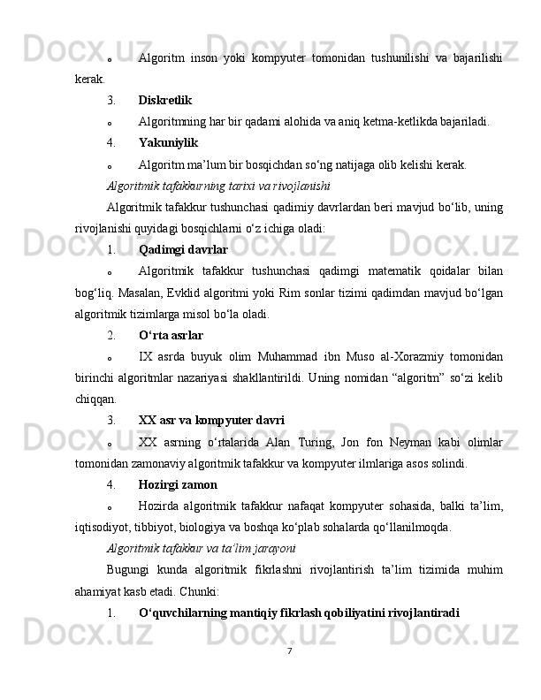 o Algoritm   inson   yoki   kompyuter   tomonidan   tushunilishi   va   bajarilishi
kerak.
3. Diskretlik
o Algoritmning har bir qadami alohida va aniq ketma-ketlikda bajariladi.
4. Yakuniylik
o Algoritm ma’lum bir bosqichdan so‘ng natijaga olib kelishi kerak.
Algoritmik tafakkurning tarixi va rivojlanishi
Algoritmik tafakkur tushunchasi qadimiy davrlardan beri mavjud bo‘lib, uning
rivojlanishi quyidagi bosqichlarni o‘z ichiga oladi:
1. Qadimgi davrlar
o Algoritmik   tafakkur   tushunchasi   qadimgi   matematik   qoidalar   bilan
bog‘liq. Masalan, Evklid algoritmi yoki Rim sonlar tizimi qadimdan mavjud bo‘lgan
algoritmik tizimlarga misol bo‘la oladi.
2. O‘rta asrlar
o IX   asrda   buyuk   olim   Muhammad   ibn   Muso   al-Xorazmiy   tomonidan
birinchi   algoritmlar   nazariyasi   shakllantirildi.   Uning   nomidan   “algoritm”   so‘zi   kelib
chiqqan.
3. XX asr va kompyuter davri
o XX   asrning   o‘rtalarida   Alan   Turing,   Jon   fon   Neyman   kabi   olimlar
tomonidan zamonaviy algoritmik tafakkur va kompyuter ilmlariga asos solindi.
4. Hozirgi zamon
o Hozirda   algoritmik   tafakkur   nafaqat   kompyuter   sohasida,   balki   ta’lim,
iqtisodiyot, tibbiyot, biologiya va boshqa ko‘plab sohalarda qo‘llanilmoqda.
Algoritmik tafakkur va ta’lim jarayoni
Bugungi   kunda   algoritmik   fikrlashni   rivojlantirish   ta’lim   tizimida   muhim
ahamiyat kasb etadi. Chunki:
1. O‘quvchilarning mantiqiy fikrlash qobiliyatini rivojlantiradi
7 