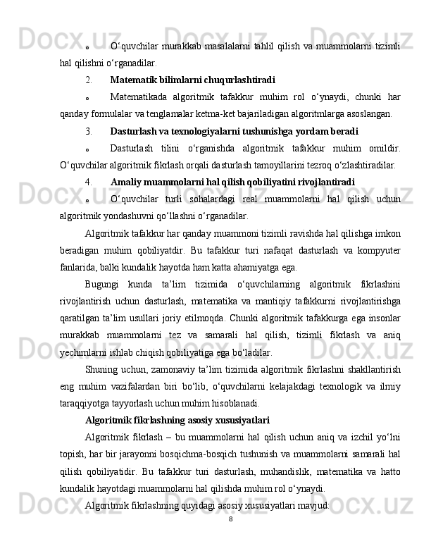 o O‘quvchilar   murakkab   masalalarni   tahlil   qilish   va   muammolarni   tizimli
hal qilishni o‘rganadilar.
2. Matematik bilimlarni chuqurlashtiradi
o Matematikada   algoritmik   tafakkur   muhim   rol   o‘ynaydi,   chunki   har
qanday formulalar va tenglamalar ketma-ket bajariladigan algoritmlarga asoslangan.
3. Dasturlash va texnologiyalarni tushunishga yordam beradi
o Dasturlash   tilini   o‘rganishda   algoritmik   tafakkur   muhim   omildir.
O‘quvchilar algoritmik fikrlash orqali dasturlash tamoyillarini tezroq o‘zlashtiradilar.
4. Amaliy muammolarni hal qilish qobiliyatini rivojlantiradi
o O‘quvchilar   turli   sohalardagi   real   muammolarni   hal   qilish   uchun
algoritmik yondashuvni qo‘llashni o‘rganadilar.
Algoritmik tafakkur har qanday muammoni tizimli ravishda hal qilishga imkon
beradigan   muhim   qobiliyatdir.   Bu   tafakkur   turi   nafaqat   dasturlash   va   kompyuter
fanlarida, balki kundalik hayotda ham katta ahamiyatga ega.
Bugungi   kunda   ta’lim   tizimida   o‘quvchilarning   algoritmik   fikrlashini
rivojlantirish   uchun   dasturlash,   matematika   va   mantiqiy   tafakkurni   rivojlantirishga
qaratilgan ta’lim usullari joriy etilmoqda. Chunki algoritmik tafakkurga ega insonlar
murakkab   muammolarni   tez   va   samarali   hal   qilish,   tizimli   fikrlash   va   aniq
yechimlarni ishlab chiqish qobiliyatiga ega bo‘ladilar.
Shuning   uchun,   zamonaviy   ta’lim   tizimida   algoritmik   fikrlashni   shakllantirish
eng   muhim   vazifalardan   biri   bo‘lib,   o‘quvchilarni   kelajakdagi   texnologik   va   ilmiy
taraqqiyotga tayyorlash uchun muhim hisoblanadi.
Algoritmik fikrlashning asosiy xususiyatlari
Algoritmik   fikrlash   –   bu   muammolarni   hal   qilish   uchun   aniq   va   izchil   yo‘lni
topish, har bir jarayonni bosqichma-bosqich tushunish va muammolarni samarali hal
qilish   qobiliyatidir.   Bu   tafakkur   turi   dasturlash,   muhandislik,   matematika   va   hatto
kundalik hayotdagi muammolarni hal qilishda muhim rol o‘ynaydi.
Algoritmik fikrlashning quyidagi asosiy xususiyatlari mavjud:
8 