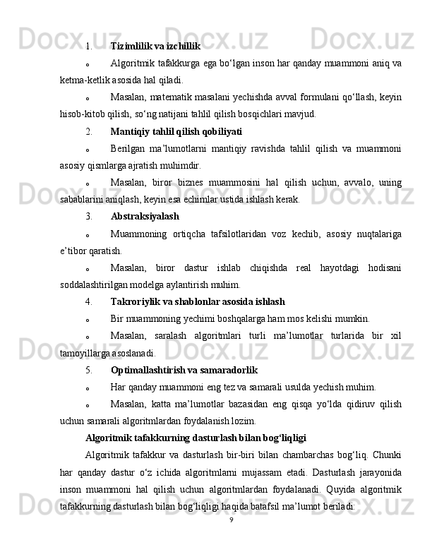 1. Tizimlilik va izchillik
o Algoritmik tafakkurga ega bo‘lgan inson har qanday muammoni aniq va
ketma-ketlik asosida hal qiladi.
o Masalan, matematik masalani yechishda avval formulani qo‘llash, keyin
hisob-kitob qilish, so‘ng natijani tahlil qilish bosqichlari mavjud.
2. Mantiqiy tahlil qilish qobiliyati
o Berilgan   ma’lumotlarni   mantiqiy   ravishda   tahlil   qilish   va   muammoni
asosiy qismlarga ajratish muhimdir.
o Masalan,   biror   biznes   muammosini   hal   qilish   uchun,   avvalo,   uning
sabablarini aniqlash, keyin esa echimlar ustida ishlash kerak.
3. Abstraksiyalash
o Muammoning   ortiqcha   tafsilotlaridan   voz   kechib,   asosiy   nuqtalariga
e’tibor qaratish.
o Masalan,   biror   dastur   ishlab   chiqishda   real   hayotdagi   hodisani
soddalashtirilgan modelga aylantirish muhim.
4. Takroriylik va shablonlar asosida ishlash
o Bir muammoning yechimi boshqalarga ham mos kelishi mumkin.
o Masalan,   saralash   algoritmlari   turli   ma’lumotlar   turlarida   bir   xil
tamoyillarga asoslanadi.
5. Optimallashtirish va samaradorlik
o Har qanday muammoni eng tez va samarali usulda yechish muhim.
o Masalan,   katta   ma’lumotlar   bazasidan   eng   qisqa   yo‘lda   qidiruv   qilish
uchun samarali algoritmlardan foydalanish lozim.
Algoritmik tafakkurning dasturlash bilan bog‘liqligi
Algoritmik   tafakkur   va   dasturlash   bir-biri   bilan   chambarchas   bog‘liq.   Chunki
har   qanday   dastur   o‘z   ichida   algoritmlarni   mujassam   etadi.   Dasturlash   jarayonida
inson   muammoni   hal   qilish   uchun   algoritmlardan   foydalanadi.   Quyida   algoritmik
tafakkurning dasturlash bilan bog‘liqligi haqida batafsil ma’lumot beriladi:
9 