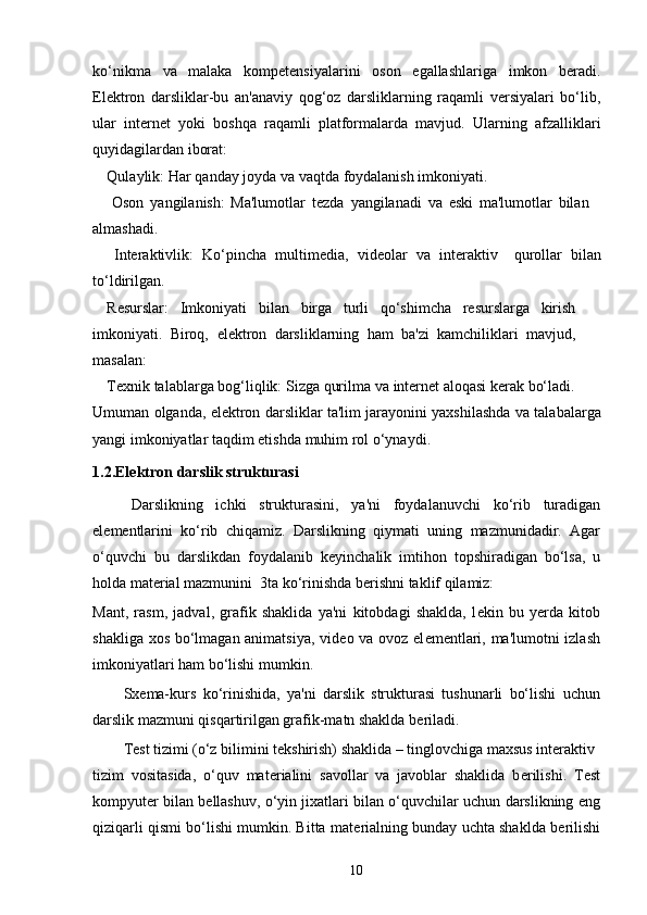 ko‘nikma   va   malaka   kompetensiyalarini   oson   egallashlariga   imkon   beradi.
Elektron   darsliklar-bu   an'anaviy   qog‘oz   darsliklarning   raqamli   versiyalari   bo‘lib,
ular   internet   yoki   boshqa   raqamli   platformalarda   mavjud.   Ularning   afzalliklari
quyidagilardan   iborat:
Qulaylik:   Har   qanday   joyda   va   vaqtda   foydalanish   imkoniyati.
Oson   yangilanish:   Ma'lumotlar   tezda   yangilanadi   va   eski   ma'lumotlar   bilan
almashadi.
Interaktivlik:   Ko‘pincha   multimedia,   videolar   va   interaktiv   qurollar   bilan
to‘ldirilgan.
Resurslar:   Imkoniyati   bilan   birga   turli   qo‘shimcha   resurslarga   kirish
imkoniyati.   Biroq,   elektron   darsliklarning   ham   ba'zi   kamchiliklari   mavjud,
masalan:
Texnik   talablarga   bog‘liqlik:   Sizga   qurilma   va   internet   aloqasi   kerak   bo‘ladi.
Umuman   olganda,   elektron   darsliklar   ta'lim   jarayonini   yaxshilashda   va   talabalarga
yangi   imkoniyatlar taqdim   etishda   muhim   rol   o‘ynaydi.
1.2. Elektron darslik strukturasi
Darslikning   ichki   strukturasini,   ya'ni   foydalanuvchi   ko‘rib   turadigan
el е m е ntlarini   ko‘rib   chiqamiz.   Darslikning   qiymati   uning   mazmunidadir.   Agar
o‘quvchi   bu   darslikdan   foydalanib   k е yinchalik   imtihon   topshiradigan   bo‘lsa,   u
holda mat е rial mazmunini  3ta ko‘rinishda b е rishni taklif qilamiz: 
Mant,   rasm,   jadval,   grafik   shaklida   ya'ni   kitobdagi   shaklda,   l е kin   bu   y е rda   kitob
shakliga xos bo‘lmagan animatsiya, vid е o va ovoz el е m е ntlari, ma'lumotni izlash
imkoniyatlari ham bo‘lishi mumkin. 
Sx е ma-kurs   ko‘rinishida,   ya'ni   darslik   strukturasi   tushunarli   bo‘lishi   uchun
darslik mazmuni qisqartirilgan grafik-matn shaklda b е riladi. 
T е st tizimi (o‘z bilimini t е kshirish) shaklida – tinglovchiga maxsus int е raktiv 
tizim   vositasida,   o‘quv   mat е rialini   savollar   va   javoblar   shaklida   b е rilishi.   T е st
kompyut е r bilan b е llashuv, o‘yin jixatlari bilan o‘quvchilar uchun darslikning eng
qiziqarli qismi bo‘lishi mumkin. Bitta mat е rialning bunday uchta shaklda b е rilishi
10 