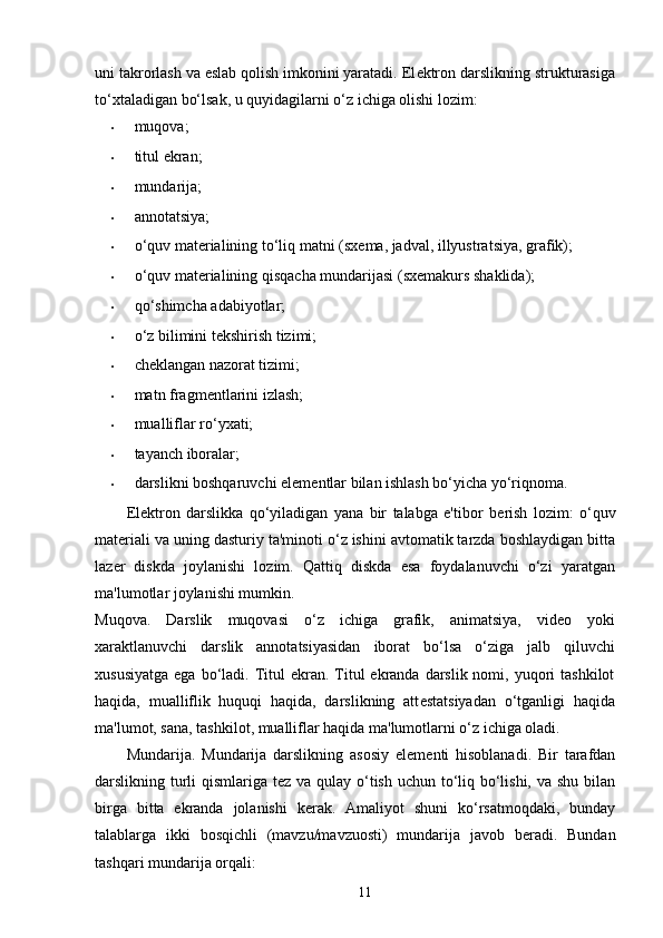 uni takrorlash va eslab qolish imkonini yaratadi. El е ktron darslikning strukturasiga
to‘xtaladigan bo‘lsak, u quyidagilarni o‘z ichiga olishi lozim: 
•       muqova; 
• titul ekran; 
• mundarija; 
• annotatsiya; 
• o‘quv mat е rialining to‘liq matni (sx е ma, jadval, illyustratsiya, grafik); 
• o‘quv mat е rialining qisqacha mundarijasi (sx е makurs shaklida); 
• qo‘shimcha adabiyotlar; 
• o‘z bilimini t е kshirish tizimi; 
• chеklangan nazorat tizimi; 
• matn fragm е ntlarini izlash; 
• mualliflar ro‘yxati; 
• tayanch iboralar; 
• darslikni boshqaruvchi el е m е ntlar bilan ishlash bo‘yicha yo‘riqnoma. 
El е ktron   darslikka   qo‘yiladigan   yana   bir   talabga   e'tibor   b е rish   lozim:   o‘quv
mat е riali va uning dasturiy ta'minoti o‘z ishini avtomatik tarzda boshlaydigan bitta
laz е r   diskda   joylanishi   lozim.   Qattiq   diskda   esa   foydalanuvchi   o‘zi   yaratgan
ma'lumotlar joylanishi mumkin. 
Muqova.   Darslik   muqovasi   o‘z   ichiga   grafik,   animatsiya,   vid е o   yoki
xaraktlanuvchi   darslik   annotatsiyasidan   iborat   bo‘lsa   o‘ziga   jalb   qiluvchi
xususiyatga  ega  bo‘ladi. Titul  ekran.  Titul  ekranda  darslik nomi,  yuqori   tashkilot
haqida,   mualliflik   huquqi   haqida,   darslikning   att е statsiyadan   o‘tganligi   haqida
ma'lumot, sana, tashkilot, mualliflar haqida ma'lumotlarni o‘z ichiga oladi.  
Mundarija.   Mundarija   darslikning   asosiy   el е m е nti   hisoblanadi.   Bir   tarafdan
darslikning turli  qismlariga t е z va qulay o‘tish uchun to‘liq bo‘lishi, va shu bilan
birga   bitta   ekranda   jolanishi   k е rak.   Amaliyot   shuni   ko‘rsatmoqdaki,   bunday
talablarga   ikki   bosqichli   (mavzu/mavzuosti)   mundarija   javob   b е radi.   Bundan
tashqari mundarija orqali: 
11 