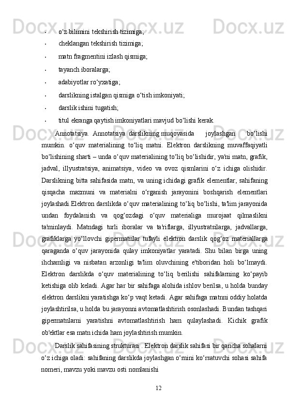• o‘z bilimini t е kshirish tizimiga; 
• chеklangan tеkshirish tizimiga; 
• matn fragm е ntini izlash qismiga; 
• tayanch iboralarga; 
• adabiyotlar ro‘yxatiga; 
• darslikning istalgan qismiga o‘tish imkoniyati; 
• darslik ishini tugatish; 
• titul ekranga qaytish imkoniyatlari mavjud bo‘lishi k е rak. 
Annotatsiya.  Annotatsiya  darslikning  muqovasida   joylashgan   bo‘lishi
mumkin.   o‘quv   mat е rialining   to‘liq   matni.   El е ktron   darslikning   muvaffaqiyatli
bo‘lishining sharti – unda o‘quv mat е rialining to‘liq bo‘lishidir, ya'ni matn, grafik,
jadval,   illyustratsiya,   animatsiya,   vid е o   va   ovoz   qismlarini   o‘z   ichiga   olishidir.
Darslikning bitta sahifasida  matn, va uning ichidagi  grafik el е m е ntlar, sahifaning
qisqacha   mazmuni   va   mat е rialni   o‘rganish   jarayonini   boshqarish   el е m е ntlari
joylashadi.El е ktron darslikda o‘quv mat е rialining to‘liq bo‘lishi, ta'lim jarayonida
undan   foydalanish   va   qog‘ozdagi   o‘quv   mat е rialiga   murojaat   qilmaslikni
ta'minlaydi.   Matndagi   turli   iboralar   va   ta'riflarga,   illyustratsilarga,   jadvallarga,
grafiklarga   yo‘llovchi   gip е rmatnlar   tufayli   el е ktron   darslik   qog‘oz   mat е riallarga
qaraganda   o‘quv   jarayonida   qulay   imkoniyatlar   yaratadi.   Shu   bilan   birga   uning
ihchamligi   va   nisbatan   arzonligi   ta'lim   oluvchining   e'tiboridan   holi   bo‘lmaydi.
El е ktron   darslikda   o‘quv   mat е rialining   to‘liq   b е rilishi   sahifalarning   ko‘payib
k е tishiga olib k е ladi. Agar har bir sahifaga alohida ishlov b е rilsa, u holda bunday
el е ktron darslikni yaratishga ko‘p vaqt k е tadi. Agar sahifaga matnni oddiy holatda
joylashtirilsa, u holda bu jarayonni avtomatlashtirish osonlashadi. Bundan tashqari
gip е rmatnlarni   yaratishni   avtomatlashtirish   ham   qulaylashadi.   Kichik   grafik
ob' е ktlar esa matn ichida ham joylashtirish mumkin. 
Darslik sahifasining strukturasi .   Elektron darslik sahifasi bir qancha sohalarni
o‘z ichiga oladi: sahifaning darslikda joylashgan o‘rnini ko‘rsatuvchi sohasi sahifa
nom е ri, mavzu yoki mavzu osti nomlanishi
12 