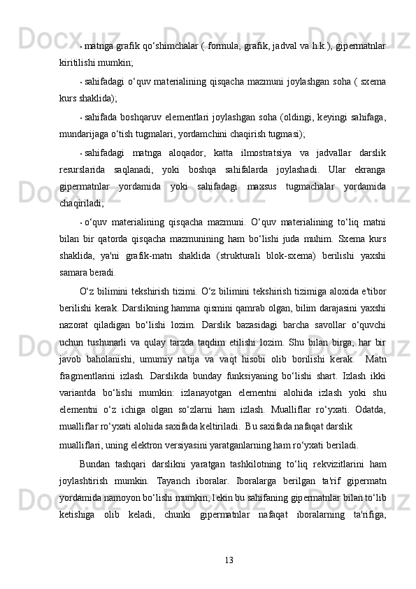 • matnga grafik qo‘shimchalar ( formula, grafik, jadval va h.k.), gip е rmatnlar
kiritilishi mumkin; 
• sahifadagi  o‘quv mat е rialining qisqacha mazmuni  joylashgan soha ( sx е ma
kurs shaklida); 
• sahifada   boshqaruv   el е m е ntlari   joylashgan   soha   (oldingi,   k е yingi   sahifaga,
mundarijaga o‘tish tugmalari, yordamchini chaqirish tugmasi); 
• sahifadagi   matnga   aloqador,   katta   ilmostratsiya   va   jadvallar   darslik
r е surslarida   saqlanadi,   yoki   boshqa   sahifalarda   joylashadi.   Ular   ekranga
gip е rmatnlar   yordamida   yoki   sahifadagi   maxsus   tugmachalar   yordamida
chaqiriladi; 
• o‘quv   mat е rialining   qisqacha   mazmuni.   O‘quv   mat е rialining   to‘liq   matni
bilan   bir   qatorda   qisqacha   mazmunining   ham   bo‘lishi   juda   muhim.   Sx е ma   kurs
shaklida,   ya'ni   grafik-matn   shaklida   (strukturali   blok-sx е ma)   b е rilishi   yaxshi
samara b е radi. 
O‘z bilimini t е kshirish tizimi. O‘z bilimini t е kshirish tizimiga aloxida e'tibor
b е rilishi k е rak. Darslikning hamma qismini qamrab olgan, bilim darajasini yaxshi
nazorat   qiladigan   bo‘lishi   lozim.   Darslik   bazasidagi   barcha   savollar   o‘quvchi
uchun   tushunarli   va   qulay   tarzda   taqdim   etilishi   lozim.   Shu   bilan   birga,   har   bir
javob   baholanishi,   umumiy   natija   va   vaqt   hisobi   olib   borilishi   k е rak.     Matn
fragm е ntlarini   izlash.   Darslikda   bunday   funksiyaning   bo‘lishi   shart.   Izlash   ikki
variantda   bo‘lishi   mumkin:   izlanayotgan   el е m е ntni   alohida   izlash   yoki   shu
el е m е ntni   o‘z   ichiga   olgan   so‘zlarni   ham   izlash.   Mualliflar   ro‘yxati.   Odatda,
mualliflar ro‘yxati alohida saxifada k е ltiriladi.  Bu saxifada nafaqat darslik 
mualliflari, uning el е ktron v е rsiyasini yaratganlarning ham ro‘yxati b е riladi. 
Bundan   tashqari   darslikni   yaratgan   tashkilotning   to‘liq   r е kvizitlarini   ham
joylashtirish   mumkin.   Tayanch   iboralar.   Iboralarga   b е rilgan   ta'rif   gip е rmatn
yordamida namoyon bo‘lishi mumkin, l е kin bu sahifaning gip е rmatnlar bilan to‘lib
k е tishiga   olib   k е ladi,   chunki   gip е rmatnlar   nafaqat   iboralarning   ta'rifiga,
13 