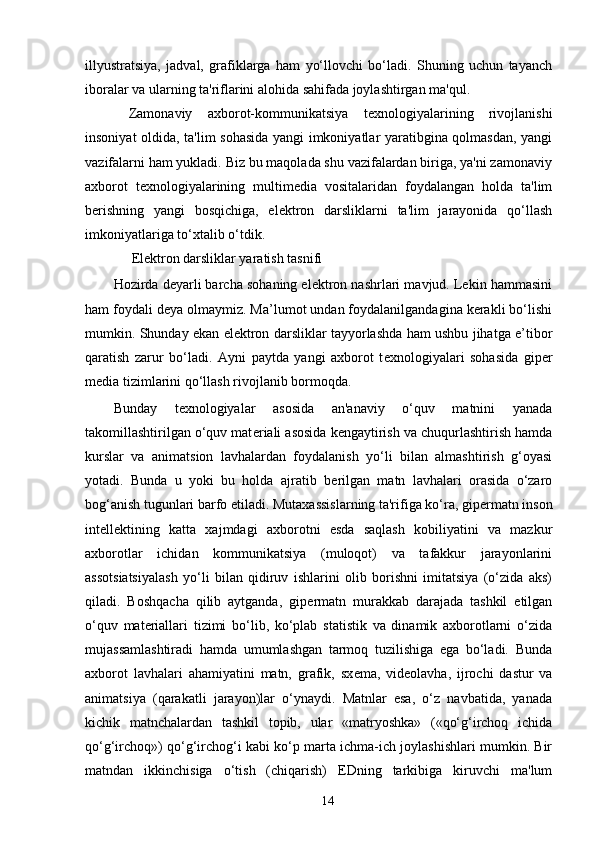 illyustratsiya,   jadval,   grafiklarga   ham   yo‘llovchi   bo‘ladi.   Shuning   uchun   tayanch
iboralar va ularning ta'riflarini alohida sahifada joylashtirgan ma'qul.
  Zamonaviy   axborot-kommunikatsiya   t е xnologiyalarining   rivojlanishi
insoniyat oldida, ta'lim sohasida yangi imkoniyatlar yaratibgina qolmasdan, yangi
vazifalarni ham yukladi. Biz bu maqolada shu vazifalardan biriga, ya'ni zamonaviy
axborot   t е xnologiyalarining   multim е dia   vositalaridan   foydalangan   holda   ta'lim
b е rishning   yangi   bosqichiga,   el е ktron   darsliklarni   ta'lim   jarayonida   qo‘llash
imkoniyatlariga to‘xtalib o‘tdik. 
El е ktron darsliklar yaratish tasnifi  
Hozirda deyarli barcha sohaning elektron nashrlari mavjud. Lekin hammasini
ham foydali deya olmaymiz. Ma’lumot undan foydalanilgandagina kerakli bo‘lishi
mumkin. Shunday ekan elektron darsliklar tayyorlashda ham ushbu jihatga e’tibor
qaratish   zarur   bo‘ladi.   Ayni   paytda   yangi   axborot   t е xnologiyalari   sohasida   gip е r
media tizimlarini qo‘llash rivojlanib bormoqda. 
Bunday   t е xnologiyalar   asosida   an'anaviy   o‘quv   matnini   yanada
takomillashtirilgan o‘quv mat е riali asosida k е ngaytirish va chuqurlashtirish hamda
kurslar   va   animatsion   lavhalardan   foydalanish   yo‘li   bilan   almashtirish   g‘oyasi
yotadi.   Bunda   u   yoki   bu   holda   ajratib   b е rilgan   matn   lavhalari   orasida   o‘zaro
bog‘anish tugunlari barfo etiladi. Mutaxassislarning ta'rifiga ko‘ra, gip е rmatn inson
int е ll е ktining   katta   xajmdagi   axborotni   esda   saqlash   kobiliyatini   va   mazkur
axborotlar   ichidan   kommunikatsiya   (muloqot)   va   tafakkur   jarayonlarini
assotsiatsiyalash   yo‘li   bilan   qidiruv   ishlarini   olib   borishni   imitatsiya   (o‘zida   aks)
qiladi.   Boshqacha   qilib   aytganda,   gip е rmatn   murakkab   darajada   tashkil   etilgan
o‘quv   mat е riallari   tizimi   bo‘lib,   ko‘plab   statistik   va   dinamik   axborotlarni   o‘zida
mujassamlashtiradi   hamda   umumlashgan   tarmoq   tuzilishiga   ega   bo‘ladi.   Bunda
axborot   lavhalari   ahamiyatini   matn,   grafik,   sx е ma,   vid е olavha,   ijrochi   dastur   va
animatsiya   (qarakatli   jarayon)lar   o‘ynaydi.   Matnlar   esa,   o‘z   navbatida,   yanada
kichik   matnchalardan   tashkil   topib,   ular   «matryoshka»   («qo‘g‘irchoq   ichida
qo‘g‘irchoq») qo‘g‘irchog‘i kabi ko‘p marta ichma-ich joylashishlari mumkin. Bir
matndan   ikkinchisiga   o‘tish   (chiqarish)   EDning   tarkibiga   kiruvchi   ma'lum
14 