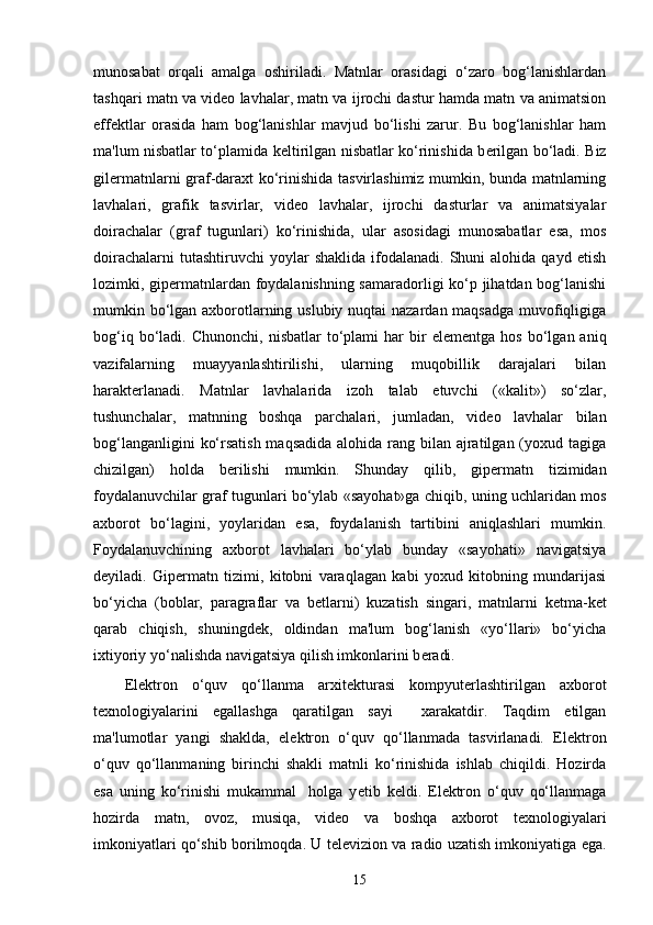 munosabat   orqali   amalga   oshiriladi.   Matnlar   orasidagi   o‘zaro   bog‘lanishlardan
tashqari matn va vid е o lavhalar, matn va ijrochi dastur hamda matn va animatsion
eff е ktlar   orasida   ham   bog‘lanishlar   mavjud   bo‘lishi   zarur.   Bu   bog‘lanishlar   ham
ma'lum nisbatlar to‘plamida k е ltirilgan nisbatlar ko‘rinishida b е rilgan bo‘ladi. Biz
gil е rmatnlarni graf-daraxt ko‘rinishida tasvirlashimiz mumkin, bunda matnlarning
lavhalari,   grafik   tasvirlar,   vid е o   lavhalar,   ijrochi   dasturlar   va   animatsiyalar
doirachalar   (graf   tugunlari)   ko‘rinishida,   ular   asosidagi   munosabatlar   esa,   mos
doirachalarni  tutashtiruvchi  yoylar  shaklida   ifodalanadi.   Shuni  alohida  qayd   etish
lozimki, gip е rmatnlardan foydalanishning samaradorligi ko‘p jihatdan bog‘lanishi
mumkin bo‘lgan axborotlarning uslubiy nuqtai nazardan maqsadga muvofiqligiga
bog‘iq  bo‘ladi.  Chunonchi,  nisbatlar   to‘plami   har   bir  el е m е ntga  hos  bo‘lgan  aniq
vazifalarning   muayyanlashtirilishi,   ularning   muqobillik   darajalari   bilan
harakt е rlanadi.   Matnlar   lavhalarida   izoh   talab   etuvchi   («kalit»)   so‘zlar,
tushunchalar,   matnning   boshqa   parchalari,   jumladan,   vid е o   lavhalar   bilan
bog‘langanligini  ko‘rsatish maqsadida  alohida rang bilan ajratilgan (yoxud tagiga
chizilgan)   holda   b е rilishi   mumkin.   Shunday   qilib,   gip е rmatn   tizimidan
foydalanuvchilar graf tugunlari bo‘ylab «sayohat»ga chiqib, uning uchlaridan mos
axborot   bo‘lagini,   yoylaridan   esa,   foydalanish   tartibini   aniqlashlari   mumkin.
Foydalanuvchining   axborot   lavhalari   bo‘ylab   bunday   «sayohati»   navigatsiya
d е yiladi.   Gip е rmatn   tizimi,   kitobni   varaqlagan   kabi   yoxud   kitobning   mundarijasi
bo‘yicha   (boblar,   paragraflar   va   b е tlarni)   kuzatish   singari,   matnlarni   k е tma-k е t
qarab   chiqish,   shuningd е k,   oldindan   ma'lum   bog‘lanish   «yo‘llari»   bo‘yicha
ixtiyoriy yo‘nalishda navigatsiya qilish imkonlarini b е radi. 
El е ktron   o‘quv   qo‘llanma   arxit е kturasi   kompyut е rlashtirilgan   axborot
t е xnologiyalarini   egallashga   qaratilgan   sayi     xarakatdir.   Taqdim   etilgan
ma'lumotlar   yangi   shaklda,   el е ktron   o‘quv   qo‘llanmada   tasvirlanadi.   El е ktron
o‘quv   qo‘llanmaning   birinchi   shakli   matnli   ko‘rinishida   ishlab   chiqildi.   Hozirda
esa   uning   ko‘rinishi   mukammal     holga   y е tib   k е ldi.   El е ktron   o‘quv   qo‘llanmaga
hozirda   matn,   ovoz,   musiqa,   vid е o   va   boshqa   axborot   t е xnologiyalari
imkoniyatlari qo‘shib borilmoqda. U t е l е vizion va radio uzatish imkoniyatiga ega.
15 