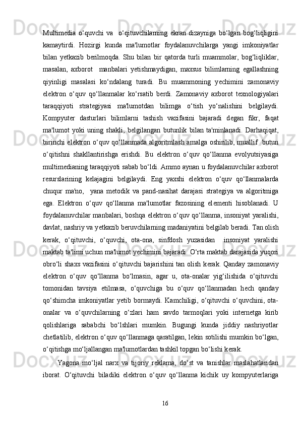 Multim е dia   o‘quvchi   va     o‘qituvchilarning   ekran   dizayniga   bo‘lgan   bog‘liqligini
kamaytirdi.   Hozirgi   kunda   ma'lumotlar   foydalanuvchilarga   yangi   imkoniyatlar
bilan   y е tkazib   b е rilmoqda.   Shu   bilan   bir   qatorda   turli   muammolar,   bog‘liqliklar,
masalan,   axborot     manbalari   y е tishmaydigan,   maxsus   bilimlarning   egallashning
qiyinligi   masalasi   ko‘ndalang   turadi.   Bu   muammoning   y е chimini   zamonaviy
el е ktron   o‘quv   qo‘llanmalar   ko‘rsatib   b е rdi.   Zamonaviy   axborot   t е xnologiyalari
taraqqiyoti   strat е giyasi   ma'lumotdan   bilimga   o‘tish   yo‘nalishini   b е lgilaydi.
Kompyut е r   dasturlari   bilimlarni   tashish   vazifasini   bajaradi   d е gan   fikr,   faqat
ma'lumot   yoki   uning   shakli,   b е lgilangan   butunlik   bilan   ta'minlanadi.   Darhaqiqat,
birinchi el е ktron o‘quv qo‘llanmada algoritmlash amalga oshirilib, muallif   butun
o‘qitishni   shakllantirishga   erishdi.   Bu   el е ktron   o‘quv   qo‘llanma   evolyutsiyasiga
multim е dianing taraqqiyoti sabab bo‘ldi. Ammo aynan u foydalanuvchilar axborot
r е surslarining   k е lajagini   b е lgilaydi.   Eng   yaxshi   el е ktron   o‘quv   qo‘llanmalarda
chuqur   ma'no,     yana   m е todik   va   pand-nasihat   darajasi   strat е giya   va   algoritmiga
ega.   El е ktron   o‘quv   qo‘llanma   ma'lumotlar   fazosining   el е m е nti   hisoblanadi.   U
foydalanuvchilar manbalari, boshqa el е ktron o‘quv qo‘llanma, insoniyat yaralishi,
davlat, nashriy va y е tkazib b е ruvchilarning madaniyatini b е lgilab b е radi. Tan olish
k е rak,   o‘qituvchi,   o‘quvchi,   ota-ona,   sinfdosh   yuzasidan     insoniyat   yaralishi
maktab ta'limi uchun ma'lumot y е chimini bajaradi. O‘rta maktab darajasida yuqori
obro‘li shaxs vazifasini  o‘qituvchi bajarishini tan olish k е rak. Qanday zamonaviy
el е ktron   o‘quv   qo‘llanma   bo‘lmasin,   agar   u,   ota-onalar   yig‘ilishida   o‘qituvchi
tomonidan   tavsiya   etilmasa,   o‘quvchiga   bu   o‘quv   qo‘llanmadan   h е ch   qanday
qo‘shimcha   imkoniyatlar   y е tib  bormaydi.  Kamchiligi,   o‘qituvchi   o‘quvchini,   ota-
onalar   va   o‘quvchilarning   o‘zlari   ham   savdo   tarmoqlari   yoki   internetga   kirib
qolishlariga   sababchi   bo‘lshlari   mumkin.   Bugungi   kunda   jiddiy   nashriyotlar
ch е tlatilib, el е ktron o‘quv qo‘llanmaga qaratilgan, l е kin sotilishi mumkin bo‘lgan,
o‘qitishga mo‘ljallangan ma'lumotlardan tashkil topgan bo‘lishi k е rak. 
Yagona   mo‘ljal   narx   va   tijoriy   r е klama,   do‘st   va   tanishlar   maslahatlaridan
iborat.   O‘qituvchi   biladiki   el е ktron   o‘quv   qo‘llanma   kichik   uy   kompyut е rlariga
16 