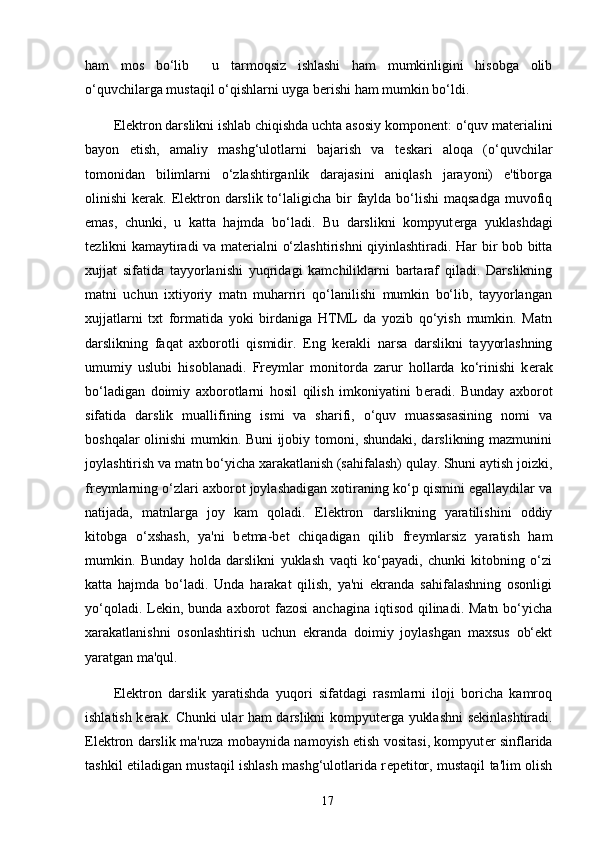 ham   mos   bo‘lib     u   tarmoqsiz   ishlashi   ham   mumkinligini   hisobga   olib
o‘quvchilarga mustaqil o‘qishlarni uyga b е rishi ham mumkin bo‘ldi. 
El е ktron darslikni ishlab chiqishda uchta asosiy kompon е nt: o‘quv mat е rialini
bayon   etish,   amaliy   mashg‘ulotlarni   bajarish   va   t е skari   aloqa   (o‘quvchilar
tomonidan   bilimlarni   o‘zlashtirganlik   darajasini   aniqlash   jarayoni)   e'tiborga
olinishi  k е rak. El е ktron darslik to‘laligicha bir  faylda bo‘lishi  maqsadga  muvofiq
emas,   chunki,   u   katta   hajmda   bo‘ladi.   Bu   darslikni   kompyut е rga   yuklashdagi
t е zlikni kamaytiradi va mat е rialni o‘zlashtirishni qiyinlashtiradi. Har bir bob bitta
xujjat   sifatida   tayyorlanishi   yuqridagi   kamchiliklarni   bartaraf   qiladi.   Darslikning
matni   uchun   ixtiyoriy   matn   muharriri   qo‘lanilishi   mumkin   bo‘lib,   tayyorlangan
xujjatlarni   txt   formatida   yoki   birdaniga   HTML   da   yozib   qo‘yish   mumkin.   Matn
darslikning   faqat   axborotli   qismidir.   Eng   k е rakli   narsa   darslikni   tayyorlashning
umumiy   uslubi   hisoblanadi.   Fr е ymlar   monitorda   zarur   hollarda   ko‘rinishi   k е rak
bo‘ladigan   doimiy   axborotlarni   hosil   qilish   imkoniyatini   b е radi.   Bunday   axborot
sifatida   darslik   muallifining   ismi   va   sharifi,   o‘quv   muassasasining   nomi   va
boshqalar olinishi mumkin. Buni ijobiy tomoni, shundaki, darslikning mazmunini
joylashtirish va matn bo‘yicha xarakatlanish (sahifalash) qulay. Shuni aytish joizki,
fr е ymlarning o‘zlari axborot joylashadigan xotiraning ko‘p qismini egallaydilar va
natijada,   matnlarga   joy   kam   qoladi.   El е ktron   darslikning   yaratilishini   oddiy
kitobga   o‘xshash,   ya'ni   b е tma-b е t   chiqadigan   qilib   fr е ymlarsiz   yaratish   ham
mumkin.   Bunday   holda   darslikni   yuklash   vaqti   ko‘payadi,   chunki   kitobning   o‘zi
katta   hajmda   bo‘ladi.   Unda   harakat   qilish,   ya'ni   ekranda   sahifalashning   osonligi
yo‘qoladi. L е kin, bunda axborot  fazosi  anchagina iqtisod  qilinadi.  Matn bo‘yicha
xarakatlanishni   osonlashtirish   uchun   ekranda   doimiy   joylashgan   maxsus   ob‘ekt
yaratgan ma'qul. 
El е ktron   darslik   yaratishda   yuqori   sifatdagi   rasmlarni   iloji   boricha   kamroq
ishlatish k е rak. Chunki ular ham darslikni kompyut е rga yuklashni  s е kinlashtiradi.
El е ktron darslik ma'ruza mobaynida namoyish etish vositasi, kompyut е r sinflarida
tashkil etiladigan mustaqil ishlash mashg‘ulotlarida r е p е titor, mustaqil ta'lim olish
17 