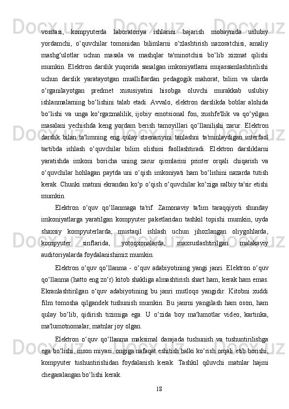 vositasi,   kompyut е rda   laboratoriya   ishlarini   bajarish   mobaynida   uslubiy
yordamchi,   o‘quvchilar   tomonidan   bilimlarni   o‘zlashtirish   nazoratchisi,   amaliy
mashg‘ulotlar   uchun   masala   va   mashqlar   ta'minotchisi   bo‘lib   xizmat   qilishi
mumkin.   El е ktron   darslik   yuqorida   sanalgan   imkoniyatlarni   mujassamlashtirilishi
uchun   darslik   yaratayotgan   mualliflardan   p е dagogik   mahorat,   bilim   va   ularda
o‘rganilayotgan   pr е dm е t   xususiyatini   hisobga   oluvchi   murakkab   uslubiy
ishlanmalarning   bo‘lishini   talab   etadi.   Avvalo,   el е ktron   darslikda   boblar   alohida
bo‘lishi   va   unga   ko‘rgazmalilik,   ijobiy   emotsional   fon,   xushf е 'llik   va   qo‘yilgan
masalani   y е chishda   k е ng   yordam   b е rish   tamoyillari   qo‘llanilishi   zarur.   El е ktron
darslik   bilan   ta'limning   eng   qulay   sts е nariyini   tanlashni   ta'minlaydigan   int е rfaol
tartibda   ishlash   o‘quvchilar   bilim   olishini   faollashtiradi.   El е ktron   darsliklarni
yaratishda   imkoni   boricha   uning   zarur   qismlarini   print е r   orqali   chiqarish   va
o‘quvchilar   hohlagan   paytda   uni   o‘qish   imkoniyati   ham   bo‘lishini   nazarda   tutish
k е rak. Chunki matnni ekrandan ko‘p o‘qish o‘quvchilar ko‘ziga salbiy ta'sir etishi
mumkin. 
El е ktron   o‘quv   qo‘llanmaga   ta'rif.   Zamonaviy   ta'lim   taraqqiyoti   shunday
imkoniyatlarga   yaratilgan   kompyut е r   pak е tlaridan   tashkil   topishi   mumkin,   uyda
shaxsiy   kompyut е rlarda,   mustaqil   ishlash   uchun   jihozlangan   oliygohlarda,
kompyut е r   sinflarida,   yotoqxonalarda,   maxsuslashtirilgan   malakaviy
auditoriyalarda foydalanishimiz mumkin. 
El е ktron   o‘quv   qo‘llanma   -   o‘quv   adabiyotining   yangi   janri.   El е ktron   o‘quv
qo‘llanma (hatto eng zo‘r) kitob shakliga almashtirish shart ham, k е rak ham emas.
Ekranlashtirilgan   o‘quv   adabiyotining   bu   janri   mutloqo   yangidir.   Kitobni   xuddi
film   tomosha   qilgand е k   tushunish   mumkin.   Bu   janrni   yangilash   ham   oson,   ham
qulay   bo‘lib,   qidirish   tizimiga   ega.   U   o‘zida   boy   ma'lumotlar   vid е o,   kartinka,
ma'lumotnomalar, matnlar joy olgan.  
El е ktron   o‘quv   qo‘llanma   maksimal   darajada   tushunish   va   tushuntirilishga
ega bo‘lishi, inson miyasi, ongiga nafaqat eshitish balki ko‘rish orqali  е tib borishi,
kompyut е r   tushuntirishidan   foydalanish   k е rak.   Tashkil   qiluvchi   matnlar   hajmi
ch е garalangan bo‘lishi k е rak. 
18 