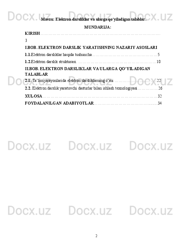 Mavzu: Elektron darsliklar va ularga qo‘yiladigan talablar.
MUNDARIJA:
KIRISH …………………………………………………………………………….
3
I.BOB. ELEKTRON DARSLIK YARATISHNING NAZARIY ASOSLARI
1.1. Elektron darsliklar haqida tushuncha…………………………………………5
1.2. Elektron darslik strukturasi. …………………………………………………10
II.BOB.  ELEKTRON DARSLIKLAR VA ULARGA QO‘YILADIGAN 
TALABLAR
2.1.  Ta’lim jarayonlarida elektron darsliklarning o‘rni …………………...……..22
2.2.  Elektron darslik yaratuvchi dasturlar bilan ishlash texnologiyasi ……………26
XULOSA …………………………………………………………………………32
FOYDALANILGAN ADABIYOTLAR …………………………………..........34
2 