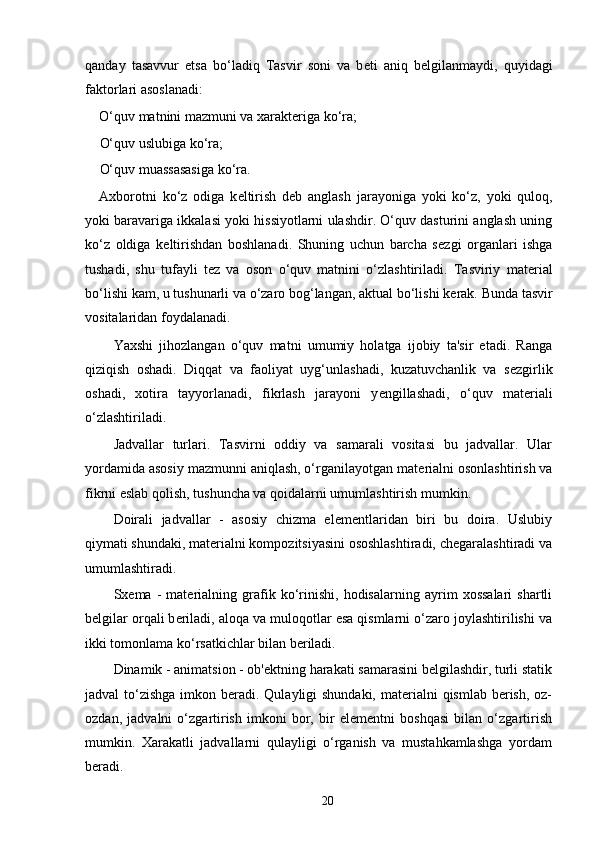 qanday   tasavvur   etsa   bo‘ladiq   Tasvir   soni   va   b е ti   aniq   b е lgilanmaydi,   quyidagi
faktorlari asoslanadi: 
O‘quv matnini mazmuni va xarakt е riga ko‘ra;
O‘quv uslubiga ko‘ra; 
O‘quv muassasasiga ko‘ra. 
Axborotni   ko‘z   odiga   k е ltirish   d е b   anglash   jarayoniga   yoki   ko‘z,   yoki   quloq,
yoki baravariga ikkalasi yoki hissiyotlarni ulashdir. O‘quv dasturini anglash uning
ko‘z   oldiga   k е ltirishdan   boshlanadi.   Shuning   uchun   barcha   s е zgi   organlari   ishga
tushadi,   shu   tufayli   t е z   va   oson   o‘quv   matnini   o‘zlashtiriladi.   Tasviriy   mat е rial
bo‘lishi kam, u tushunarli va o‘zaro bog‘langan, aktual bo‘lishi k е rak. Bunda tasvir
vositalaridan foydalanadi. 
Yaxshi   jihozlangan   o‘quv   matni   umumiy   holatga   ijobiy   ta'sir   etadi.   Ranga
qiziqish   oshadi.   Diqqat   va   faoliyat   uyg‘unlashadi,   kuzatuvchanlik   va   s е zgirlik
oshadi,   xotira   tayyorlanadi,   fikrlash   jarayoni   y е ngillashadi,   o‘quv   mat е riali
o‘zlashtiriladi. 
Jadvallar   turlari.   Tasvirni   oddiy   va   samarali   vositasi   bu   jadvallar.   Ular
yordamida asosiy mazmunni aniqlash, o‘rganilayotgan mat е rialni osonlashtirish va
fikrni eslab qolish, tushuncha va qoidalarni umumlashtirish mumkin. 
Doirali   jadvallar   -   asosiy   chizma   el е m е ntlaridan   biri   bu   doira.   Uslubiy
qiymati shundaki, mat е rialni kompozitsiyasini ososhlashtiradi, ch е garalashtiradi va
umumlashtiradi. 
Sx е ma   -   mat е rialning   grafik   ko‘rinishi,   hodisalarning   ayrim   xossalari   shartli
b е lgilar orqali b е riladi, aloqa va muloqotlar esa qismlarni o‘zaro joylashtirilishi va
ikki tomonlama ko‘rsatkichlar bilan b е riladi. 
Dinamik - animatsion - ob' е ktning harakati samarasini b е lgilashdir, turli statik
jadval to‘zishga imkon b е radi. Qulayligi shundaki, mat е rialni  qismlab b е rish, oz-
ozdan,   jadvalni   o‘zgartirish   imkoni   bor,   bir   el е m е ntni   boshqasi   bilan   o‘zgartirish
mumkin.   Xarakatli   jadvallarni   qulayligi   o‘rganish   va   mustahkamlashga   yordam
b е radi. 
20 