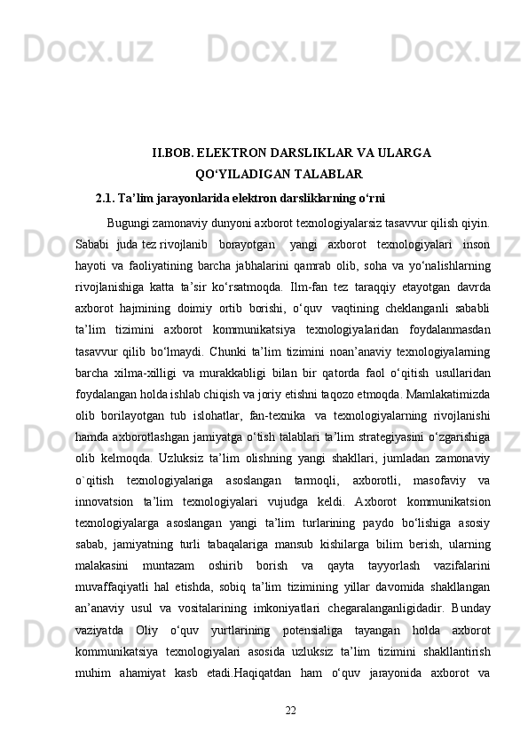 II.BOB.  ELEKTRON DARSLIKLAR VA ULARGA
QO‘YILADIGAN TALABLAR
2.1. Ta’lim jarayonlarida elektron darsliklarning o‘rni
Bugungi   zamonaviy   dunyoni   axborot   texnologiyalarsiz   tasavvur   qilish   qiyin.
Sababi    juda tez rivojlanib   borayotgan       yangi   axborot   texnologiyalari   inson
hayoti   va   faoliyatining   barcha   jabhalarini   qamrab   olib,   soha   va   yo‘nalishlarning
rivojlanishiga   katta   ta’sir   ko‘rsatmoqda.   Ilm-fan   tez   taraqqiy   etayotgan   davrda
axborot   hajmining   doimiy   ortib   borishi,   o‘quv   vaqtining   cheklanganli   sababli
ta’lim   tizimini   axborot   kommunikatsiya   texnologiyalaridan   foydalanmasdan
tasavvur   qilib   bo‘lmaydi.   Chunki   ta’lim   tizimini   noan’anaviy   texnologiyalarning
barcha   xilma-xilligi   va   murakkabligi   bilan   bir   qatorda   faol   o‘qitish   usullaridan
foydalangan   holda ishlab chiqish   va   joriy   etishni   taqozo etmoqda. Mamlakatimizda
olib   borilayotgan   tub   islohatlar,   fan-texnika   va   texnologiyalarning   rivojlanishi
hamda   axborotlashgan   jamiyatga   o‘tish   talablari   ta’lim  strategiyasini  o‘zgarishiga
olib   kelmoqda.   Uzluksiz   ta’lim   olishning   yangi   shakllari,   jumladan   zamonaviy
o`qitish   texnologiyalariga   asoslangan   tarmoqli,   axborotli,   masofaviy   va
innovatsion   ta’lim   texnologiyalari   vujudga   keldi.   Axborot   kommunikatsion
texnologiyalarga   asoslangan   yangi   ta’lim   turlarining   paydo   bo‘lishiga   asosiy
sabab,   jamiyatning   turli   tabaqalariga   mansub   kishilarga   bilim   berish,   ularning
malakasini   muntazam   oshirib   borish   va   qayta   tayyorlash   vazifalarini
muvaffaqiyatli   hal   etishda,   sobiq   ta’lim   tizimining   yillar   davomida   shakllangan
an’anaviy   usul   va   vositalarining   imkoniyatlari   chegaralanganligidadir.   Bunday
vaziyatda   Oliy   o‘quv   yurtlarining   potensialiga   tayangan   holda   axborot
kommunikatsiya   texnologiyalari   asosida   uzluksiz   ta’lim   tizimini   shakllantirish
muhim   ahamiyat   kasb   etadi.Haqiqatdan   ham   o‘quv   jarayonida   axborot   va
22 
