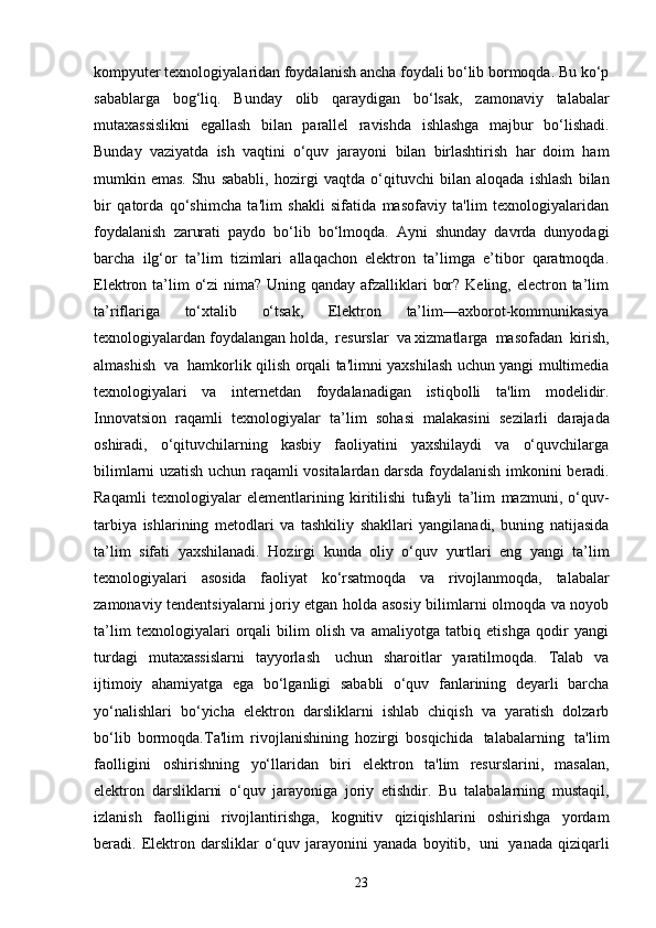 kompyuter texnologiyalaridan foydalanish ancha foydali bo‘lib bormoqda. Bu ko‘p
sabablarga   bog‘liq.   Bunday   olib   qaraydigan   bo‘lsak,   zamonaviy   talabalar
mutaxassislikni   egallash   bilan   parallel   ravishda   ishlashga   majbur   bo‘lishadi.
Bunday   vaziyatda   ish   vaqtini   o‘quv   jarayoni   bilan   birlashtirish   har   doim   ham
mumkin   emas.   Shu   sababli,   hozirgi   vaqtda   o‘qituvchi   bilan   aloqada   ishlash   bilan
bir   qatorda   qo‘shimcha   ta'lim   shakli   sifatida   masofaviy   ta'lim   texnologiyalaridan
foydalanish   zarurati   paydo   bo‘lib   bo‘lmoqda.   Ayni   shunday   davrda   dunyodagi
barcha   ilg‘or   ta’lim   tizimlari   allaqachon   elektron   ta’limga   e’tibor   qaratmoqda.
Elektron   ta’lim  o‘zi  nima? Uning qanday afzalliklari  bor? Keling, electron ta’lim
ta’riflariga   to‘xtalib   o‘tsak,   Elektron   ta’lim—axborot-kommunikasiya
texnologiyalardan   foydalangan   holda,   resurslar   va xizmatlarga   masofadan   kirish,
almashish   va   hamkorlik   qilish   orqali   ta'limni   yaxshilash   uchun yangi multimedia
texnologiyalari   va   internetdan   foydalanadigan   istiqbolli   ta'lim   modelidir.
Innovatsion   raqamli   texnologiyalar   ta’lim   sohasi   malakasini   sezilarli   darajada
oshiradi,   o‘qituvchilarning   kasbiy   faoliyatini   yaxshilaydi   va   o‘quvchilarga
bilimlarni uzatish   uchun   raqamli   vositalardan   darsda   foydalanish   imkonini   beradi.
Raqamli   texnologiyalar   elementlarining   kiritilishi   tufayli   ta’lim   mazmuni,   o‘quv-
tarbiya   ishlarining   metodlari   va   tashkiliy   shakllari   yangilanadi,   buning   natijasida
ta’lim   sifati   yaxshilanadi.   Hozirgi   kunda   oliy   o‘quv   yurtlari   eng   yangi   ta’lim
texnologiyalari   asosida   faoliyat   ko‘rsatmoqda   va   rivojlanmoqda,   talabalar
zamonaviy tendentsiyalarni joriy etgan holda asosiy bilimlarni olmoqda va noyob
ta’lim   texnologiyalari   orqali   bilim   olish   va   amaliyotga   tatbiq   etishga   qodir   yangi
turdagi   mutaxassislarni   tayyorlash   uchun   sharoitlar   yaratilmoqda.   Talab   va
ijtimoiy   ahamiyatga   ega   bo‘lganligi   sababli   o‘quv   fanlarining   deyarli   barcha
yo‘nalishlari   bo‘yicha   elektron   darsliklarni   ishlab   chiqish   va   yaratish   dolzarb
bo‘lib   bormoqda.Ta'lim   rivojlanishining   hozirgi   bosqichida   talabalarning   ta'lim
faolligini   oshirishning   yo‘llaridan   biri   elektron   ta'lim   resurslarini,   masalan,
elektron   darsliklarni   o‘quv   jarayoniga   joriy   etishdir.   Bu   talabalarning   mustaqil,
izlanish   faolligini   rivojlantirishga,   kognitiv   qiziqishlarini   oshirishga   yordam
beradi.   Elektron   darsliklar   o‘quv   jarayonini   yanada   boyitib,   uni   yanada qiziqarli
23 