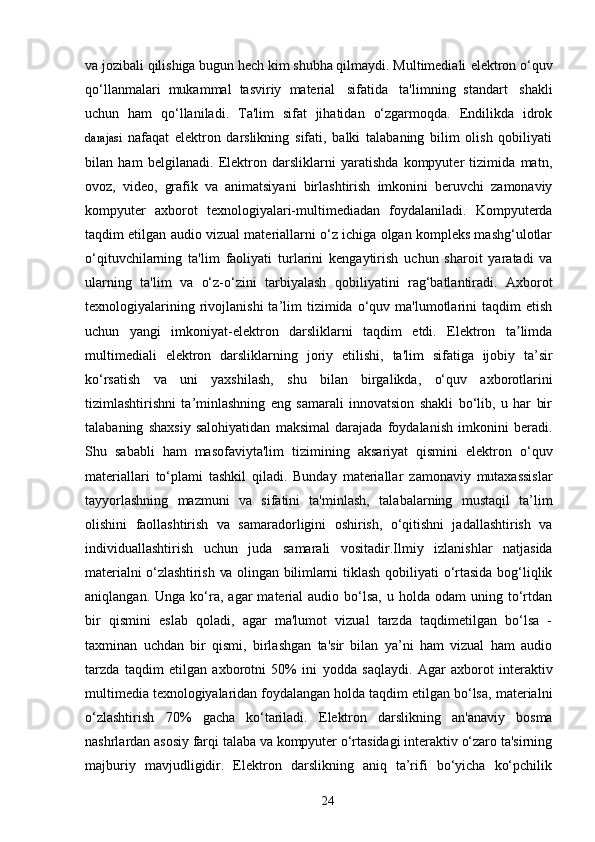 va   jozibali qilishiga bugun hech kim shubha qilmaydi. Multimediali   elektron   o‘quv
qo‘llanmalari   mukammal   tasviriy   material   sifatida   ta'limning   standart   shakli
uchun   ham   qo‘llaniladi.   Ta'lim   sifat   jihatidan   o‘zgarmoqda.   Endilikda   idrok
darajasi   nafaqat   elektron   darslikning   sifati,   balki   talabaning   bilim   olish   qobiliyati
bilan   ham   belgilanadi.   Elektron   darsliklarni   yaratishda   kompyuter   tizimida   matn,
ovoz,   video,   grafik   va   animatsiyani   birlashtirish   imkonini   beruvchi   zamonaviy
kompyuter   axborot   texnologiyalari-multimediadan   foydalaniladi.   Kompyuterda
taqdim etilgan audio vizual materiallarni o‘z ichiga olgan kompleks mashg‘ulotlar
o‘qituvchilarning   ta'lim   faoliyati   turlarini   kengaytirish   uchun   sharoit   yaratadi   va
ularning   ta'lim   va   o‘z-o‘zini   tarbiyalash   qobiliyatini   rag‘batlantiradi.   Axborot
texnologiyalarining  rivojlanishi  ta’lim   tizimida   o‘quv  ma'lumotlarini   taqdim   etish
uchun   yangi   imkoniyat-elektron   darsliklarni   taqdim   etdi.   Elektron   ta limdaʼ
multimediali   elektron   darsliklarning   joriy   etilishi,   ta'lim   sifatiga   ijobiy   ta’sir
ko‘rsatish   va   uni   yaxshilash,   shu   bilan   birgalikda,   o‘quv   axborotlarini
tizimlashtirishni   ta’minlashning   eng   samarali   innovatsion   shakli   bo‘lib,   u   har   bir
talabaning   shaxsiy   salohiyatidan   maksimal   darajada   foydalanish   imkonini   beradi.
Shu   sababli   ham   masofaviyta'lim   tizimining   aksariyat   qismini   elektron   o‘quv
materiallari   to‘plami   tashkil   qiladi.   Bunday   materiallar   zamonaviy   mutaxassislar
tayyorlashning   mazmuni   va   sifatini   ta'minlash,   talabalarning   mustaqil   ta’lim
olishini   faollashtirish   va   samaradorligini   oshirish,   o‘qitishni   jadallashtirish   va
individuallashtirish   uchun   juda   samarali   vositadir.Ilmiy   izlanishlar   natjasida
materialni o‘zlashtirish   va olingan bilimlarni   tiklash qobiliyati o‘rtasida bog‘liqlik
aniqlangan.  Unga  ko‘ra,  agar   material  audio  bo‘lsa,   u  holda  odam   uning  to‘rtdan
bir   qismini   eslab   qoladi,   agar   ma'lumot   vizual   tarzda   taqdimetilgan   bo‘lsa   -
taxminan   uchdan   bir   qismi,   birlashgan   ta'sir   bilan   ya’ni   ham   vizual   ham   audio
tarzda   taqdim   etilgan   axborotni   50%   ini   yodda   saqlaydi.   Agar   axborot   interaktiv
multimedia   texnologiyalaridan foydalangan  holda taqdim etilgan bo‘lsa, materialni
o‘zlashtirish   70%   gacha   ko‘tariladi.   Elektron   darslikning   an'anaviy   bosma
nashrlardan asosiy   farqi   talaba   va   kompyuter   o‘rtasidagi   interaktiv   o‘zaro   ta'sirning
majburiy   mavjudligidir.   Elektron   darslikning   aniq   ta’rifi   bo‘yicha   ko‘pchilik
24 
