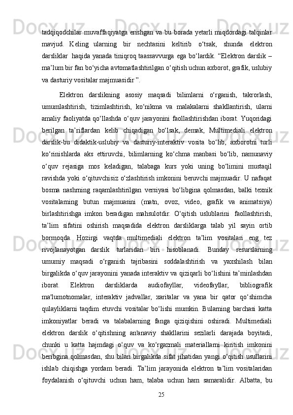 tadqiqodchilar   muvaffaqiyatga erishgan va   bu borada yetarli  miqdordagi  talqinlar
mavjud.   Keling   ularning   bir   nechtasini   keltirib   o‘tsak,   shunda   elektron
darsliklar   haqida  yanada  tiniqroq taassavvurga  ega  bo‘lardik.  “Elektron darslik  –
ma’lum bir fan bo‘yicha   avtomatlashtirilgan o‘qitish uchun axborot, grafik, uslubiy
va dasturiy vositalar   majmuasidir ”.
Elektron   darslikning   asosiy   maqsadi   bilimlarni   o‘rganish,   takrorlash,
umumlashtirish,   tizimlashtirish,   ko‘nikma   va   malakalarni   shakllantirish,   ularni
amaliy faoliyatda qo‘llashda o‘quv jarayonini faollashtirishdan iborat. Yuqoridagi
berilgan   ta’riflardan   kelib   chiqadigan   bo‘lsak,   demak,   Multimediali   elektron
darslik-bu   didaktik-uslubiy   va   dasturiy-interaktiv   vosita   bo‘lib,   axborotni   turli
ko‘rinishlarda   aks   ettiruvchi,   bilimlarning   ko‘chma   manbasi   bo‘lib,   namunaviy
o‘quv   rejasiga   mos   keladigan,   talabaga   kurs   yoki   uning   bo‘limini   mustaqil
ravishda   yoki o‘qituvchisiz o‘zlashtirish imkonini beruvchi majmuadir. U nafaqat
bosma   nashrning   raqamlashtirilgan   versiyasi   bo‘libgina   qolmasdan,   balki   texnik
vositalarning   butun   majmuasini   (matn,   ovoz,   video,   grafik   va   animatsiya)
birlashtirishga   imkon   beradigan   mahsulotdir.   O‘qitish   uslublarini   faollashtirish,
ta’lim   sifatini   oshirish   maqsadida   elektron   darsliklarga   talab   yil   sayin   ortib
bormoqda.   Hozirgi   vaqtda   multimediali   elektron   ta’lim   vositalari   eng   tez
rivojlanayotgan   darslik   turlaridan   biri   hisoblanadi.   Bunday   resurslarning
umumiy   maqsadi   o‘rganish   tajribasini   soddalashtirish   va   yaxshilash   bilan
birgalikda   o‘quv jarayonini   yanada interaktiv va   qiziqarli   bo‘lishini   ta’minlashdan
iborat.   Elektron   darsliklarda   audiofayllar,   videofayllar,   bibliografik
ma'lumotnomalar,   interaktiv   jadvallar,   xaritalar   va   yana   bir   qator   qo‘shimcha
qulayliklarni   taqdim   etuvchi   vositalar   bo‘lishi   mumkin.   Bularning   barchasi   katta
imkoniyatlar   beradi   va   talabalarning   fanga   qiziqishini   oshiradi.   Multimediali
elektron   darslik   o‘qitishning   an'anaviy   shakllarini   sezilarli   darajada   boyitadi,
chunki   u   katta   hajmdagi   o‘quv   va   ko‘rgazmali   materiallarni   kiritish   imkonini
beribgina   qolmasdan,   shu   bilan   birgalikda   sifat   jihatidan   yangi   o‘qitish   usullarini
ishlab   chiqishga   yordam   beradi.   Ta’lim   jarayonida   elektron   ta’lim   vositalaridan
foydalanish   o‘qituvchi   uchun   ham,   talaba   uchun   ham   samaralidir.   Albatta,   bu
25 