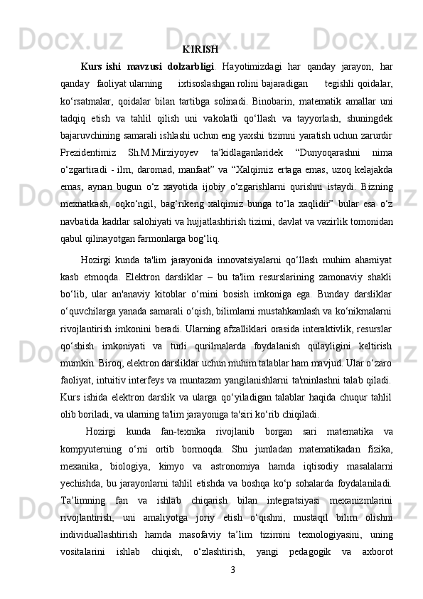 KIRISH
Kurs   ishi   mavzusi   dolzarbligi .   Hayotimizdagi   har   qanday   jarayon,   har
qanday   faoliyat ularning ixtisoslashgan rolini bajaradigan tegishli   qoidalar,
ko‘rsatmalar,   qoidalar   bilan   tartibga   solinadi.   Binobarin,   matematik   amallar   uni
tadqiq   etish   va   tahlil   qilish   uni   vakolatli   qo‘llash   va   tayyorlash,   shuningdek
bajaruvchining samarali ishlashi uchun eng yaxshi tizimni yaratish uchun zarurdir
Prezidentimiz   Sh.M.Mirziyoyev   ta’kidlaganlaridek   “Dunyoqarashni   nima
o‘zgartiradi   -   ilm,   daromad,   manfaat”   va   “Xalqimiz   ertaga   emas,   uzoq   kelajakda
emas,   aynan   bugun   o‘z   xayotida   ijobiy   o‘zgarishlarni   qurishni   istaydi.   Bizning
mexnatkash,   oqko‘ngil,   bag‘rikeng   xalqimiz   bunga   to‘la   xaqlidir”   bular   esa   o‘z
navbatida   kadrlar   salohiyati   va   hujjatlashtirish   tizimi,   davlat   va   vazirlik   tomonidan
qabul   qilinayotgan   farmonlarga   bog‘liq.
Hozirgi   kunda   ta'lim   jarayonida   innovatsiyalarni   qo‘llash   muhim   ahamiyat
kasb   etmoqda.   Elektron   darsliklar   –   bu   ta'lim   resurslarining   zamonaviy   shakli
bo‘lib,   ular   an'anaviy   kitoblar   o‘rnini   bosish   imkoniga   ega.   Bunday   darsliklar
o‘quvchilarga yanada samarali o‘qish, bilimlarni mustahkamlash va ko‘nikmalarni
rivojlantirish imkonini beradi. Ularning afzalliklari orasida  interaktivlik, resurslar
qo‘shish   imkoniyati   va   turli   qurilmalarda   foydalanish   qulayligini   keltirish
mumkin. Biroq, elektron darsliklar uchun muhim talablar ham mavjud. Ular o‘zaro
faoliyat, intuitiv interfeys va muntazam yangilanishlarni ta'minlashni  talab qiladi.
Kurs   ishida   elektron   darslik   va   ularga   qo‘yiladigan   talablar   haqida   chuqur   tahlil
olib boriladi, va ularning ta'lim jarayoniga ta'siri ko‘rib chiqiladi.
Hozirgi   kunda   fan - texnika   rivojlanib   borgan   sari   matematika   va
kompyuterning   o‘rni   ortib   bormoqda.   Shu   jumladan   matematikadan   fizika,
mexanika,   biologiya,   kimyo   va   astronomiya   hamda   iqtisodiy   masalalarni
yechishda,   bu   jarayonlarni   tahlil   etishda   va   boshqa   ko‘p   sohalarda   foydalaniladi.
Ta’limning   fan   va   ishlab   chiqarish   bilan   integratsiyasi   mexanizmlarini
rivojlantirish,   uni   amaliyotga   joriy   etish   o‘qishni,   mustaqil   bilim   olishni
individuallashtirish   hamda   masofaviy   ta’lim   tizimini   texnologiyasini,   uning
vositalarini   ishlab   chiqish,   o‘zlashtirish,   yangi   pedagogik   va   axborot
3 