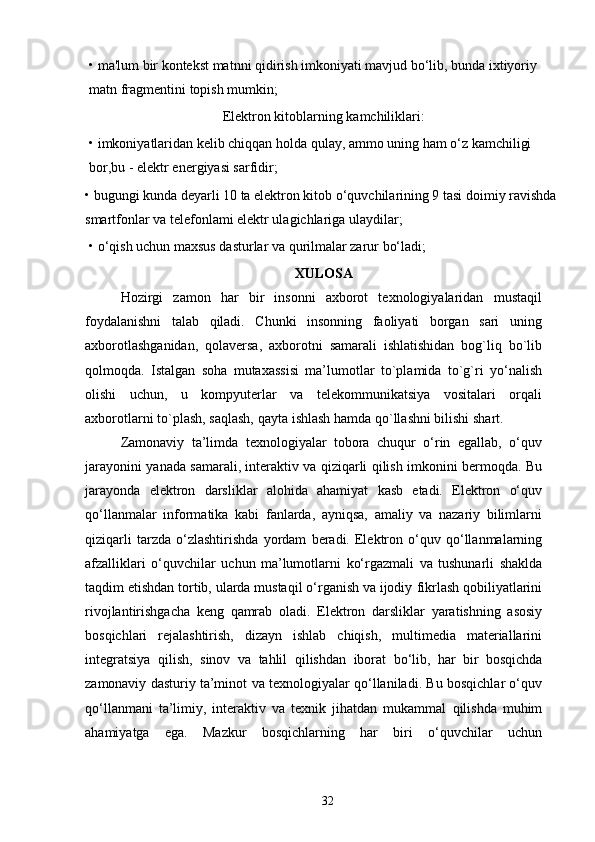 • ma'lum bir kontekst matnni qidirish imkoniyati mavjud bo‘lib, bunda ixtiyoriy 
matn fragmentini topish mumkin; 
Elektron kitoblarning kamchiliklari: 
• imkoniyatlaridan kelib chiqqan holda qulay, ammo uning ham o‘z kamchiligi 
bor,bu - elektr energiyasi sarfidir; 
• bugungi kunda deyarli 10 ta elektron kitob o‘quvchilarining 9 tasi doimiy ravishda
smartfonlar va telefonlami elektr ulagichlariga ulaydilar; 
• o‘qish uchun maxsus dasturlar va qurilmalar zarur bo‘ladi;
XULOSA
Hozirgi   zamon   har   bir   insonni   axborot   texnologiyalaridan   mustaqil
foydalanishni   talab   qiladi.   Chunki   insonning   faoliyati   borgan   sari   uning
axborotlashganidan,   qolaversa,   axborotni   samarali   ishlatishidan   bog`liq   bo`lib
qolmoqda.   Istalgan   soha   mutaxassisi   ma’lumotlar   to`plamida   to`g`ri   yo‘nalish
olishi   uchun,   u   kompyuterlar   va   telekommunikatsiya   vositalari   orqali
axborotlarni   to`plash,   saqlash,   qayta ishlash hamda qo`llashni   bilishi   shart.
Zamonaviy   ta’limda   texnologiyalar   tobora   chuqur   o‘rin   egallab,   o‘quv
jarayonini   yanada samarali, interaktiv va qiziqarli qilish imkonini bermoqda. Bu
jarayonda   elektron   darsliklar   alohida   ahamiyat   kasb   etadi.   Elektron   o‘quv
qo‘llanmalar   informatika   kabi   fanlarda,   ayniqsa,   amaliy   va   nazariy   bilimlarni
qiziqarli   tarzda  o‘zlashtirishda   yordam   beradi.   Elektron   o‘quv   qo‘llanmalarning
afzalliklari   o‘quvchilar   uchun   ma’lumotlarni   ko‘rgazmali   va   tushunarli   shaklda
taqdim etishdan tortib, ularda mustaqil o‘rganish va ijodiy   fikrlash qobiliyatlarini
rivojlantirishgacha   keng   qamrab   oladi.   Elektron   darsliklar   yaratishning   asosiy
bosqichlari   rejalashtirish,   dizayn   ishlab   chiqish,   multimedia   materiallarini
integratsiya   qilish,   sinov   va   tahlil   qilishdan   iborat   bo‘lib,   har   bir   bosqichda
zamonaviy   dasturiy   ta’minot   va   texnologiyalar   qo‘llaniladi.   Bu bosqichlar o‘quv
qo‘llanmani   ta’limiy,   interaktiv   va   texnik   jihatdan   mukammal   qilishda   muhim
ahamiyatga   ega.   Mazkur   bosqichlarning   har   biri   o‘quvchilar   uchun
32 