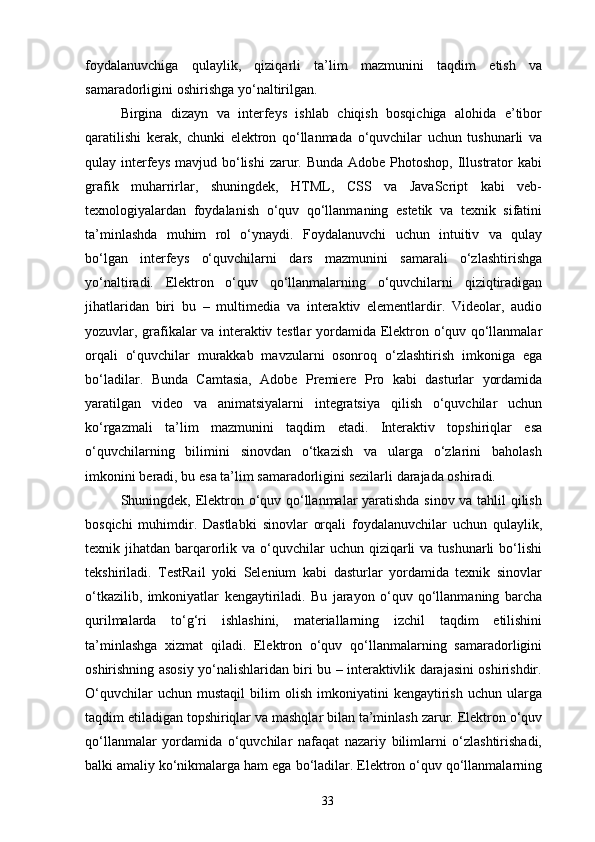 foydalanuvchiga   qulaylik,   qiziqarli   ta’lim   mazmunini   taqdim   etish   va
samaradorligini   oshirishga   yo‘naltirilgan.
Birgina   dizayn   va   interfeys   ishlab   chiqish   bosqichiga   alohida   e’tibor
qaratilishi   kerak,   chunki   elektron   qo‘llanmada   o‘quvchilar   uchun   tushunarli   va
qulay   interfeys   mavjud bo‘lishi  zarur. Bunda  Adobe Photoshop, Illustrator  kabi
grafik   muharrirlar,   shuningdek,   HTML,   CSS   va   JavaScript   kabi   veb-
texnologiyalardan   foydalanish   o‘quv   qo‘llanmaning   estetik   va   texnik   sifatini
ta’minlashda   muhim   rol   o‘ynaydi.   Foydalanuvchi   uchun   intuitiv   va   qulay
bo‘lgan   interfeys   o‘quvchilarni   dars   mazmunini   samarali   o‘zlashtirishga
yo‘naltiradi.   Elektron   o‘quv   qo‘llanmalarning   o‘quvchilarni   qiziqtiradigan
jihatlaridan   biri   bu   –   multimedia   va   interaktiv   elementlardir.   Videolar,   audio
yozuvlar, grafikalar va interaktiv testlar   yordamida Elektron   o‘quv   qo‘llanmalar
orqali   o‘quvchilar   murakkab   mavzularni   osonroq   o‘zlashtirish   imkoniga   ega
bo‘ladilar.   Bunda   Camtasia,   Adobe   Premiere   Pro   kabi   dasturlar   yordamida
yaratilgan   video   va   animatsiyalarni   integratsiya   qilish   o‘quvchilar   uchun
ko‘rgazmali   ta’lim   mazmunini   taqdim   etadi.   Interaktiv   topshiriqlar   esa
o‘quvchilarning   bilimini   sinovdan   o‘tkazish   va   ularga   o‘zlarini   baholash
imkonini   beradi,   bu esa ta’lim   samaradorligini   sezilarli   darajada oshiradi.
Shuningdek, Elektron   o‘quv   qo‘llanmalar yaratishda sinov va tahlil qilish
bosqichi   muhimdir.   Dastlabki   sinovlar   orqali   foydalanuvchilar   uchun   qulaylik,
texnik   jihatdan   barqarorlik   va   o‘quvchilar   uchun   qiziqarli   va   tushunarli   bo‘lishi
tekshiriladi.   TestRail   yoki   Selenium   kabi   dasturlar   yordamida   texnik   sinovlar
o‘tkazilib,   imkoniyatlar   kengaytiriladi.   Bu   jarayon   o‘quv   qo‘llanmaning   barcha
qurilmalarda   to‘g‘ri   ishlashini,   materiallarning   izchil   taqdim   etilishini
ta’minlashga   xizmat   qiladi.   Elektron   o‘quv   qo‘llanmalarning   samaradorligini
oshirishning   asosiy   yo‘nalishlaridan biri bu – interaktivlik darajasini oshirishdir.
O‘quvchilar   uchun   mustaqil   bilim   olish   imkoniyatini   kengaytirish   uchun   ularga
taqdim   etiladigan   topshiriqlar   va   mashqlar   bilan   ta’minlash   zarur.   Elektron   o‘quv
qo‘llanmalar   yordamida   o‘quvchilar   nafaqat   nazariy   bilimlarni   o‘zlashtirishadi,
balki amaliy ko‘nikmalarga ham ega   bo‘ladilar. Elektron   o‘quv   qo‘llanmalarning
33 