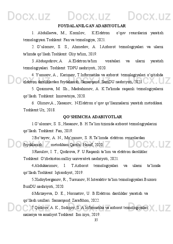 FOYDALANILGAN ADABIYOTLAR
1.   Abdullaeva,   M.,   Komilov,     K.Elektron     o‘quv   resurslarini   yaratish
texnologiyasi.Toshkent:   Fan   va texnologiya,   2021.
2.   G‘ulomov,   S.   S.,   Ahmedov,   A.   I.Axborot   texnologiyalari   va   ularni
ta'limda   qo‘llash.Toshkent:   Oliy   ta'lim,   2019.
3. Abduqodirov, A. A.Elektron ta'lim vositalari   va   ularni   yaratish
texnologiyalari. Toshkent:   TDPU   nashriyoti,   2020.
4. Yunusov,   A.,   Karimov,   T.Informatika   va   axborot   texnologiyalari   o‘qitishda
elektron   darsliklardan foydalanish.   Samarqand:   SamDU   nashriyoti,   2021.
5.   Qosimova,   M.   Sh.,   Madrahimov,   A.   K.Ta'limda   raqamli   texnologiyalarni
qo‘llash.   Toshkent:   Innovatsiya,   2020.
6.    Olimov,A., Xasanov,   N.Elektron o‘quv qo‘llanmalarni   yaratish   metodikasi.
Toshkent:Uz,   2018.
QO‘SHIMCHA   ADABIYOTLAR
1.G‘ulomov,   S.   S.,   Hasanov,   B.   H.Ta’lim   tizimida   axborot   texnologiyalarini  
qo‘llash.   Toshkent:   Fan,   2019.
2.Bo‘tayev,   A.   N.,   Mo‘minov,   S.   R.Ta’limda   elektron   resurslardan  
foydalanish                         metodikasi.Qarshi:   Nasaf,   2020.
3.Rasulov,   I.   T.,   Qodirova,   F.   U.Raqamli   ta’lim   va   elektron   darsliklar.  
Toshkent:   O‘zbekiston milliy   universiteti   nashriyoti,   2021.
4. Abdukarimov, I. T.Axborot texnologiyalari va ularni ta’limda
qo‘llash.Toshkent:   Iqtisodiyot,   2019.
5. Xudoyberganov,   R.,   Tursunov,   H.Interaktiv   ta’lim   texnologiyalari.Buxoro:  
BuxDU   nashriyoti,   2020.
6.Mirzayeva,   D.   E.,   Normatov,   U.   B.Elektron   darsliklar   yaratish   va  
qo‘llash   usullari.   Samarqand:   Zarafshon,   2022.
7. Qodirov, A. K., Sodiqov, S. A.Informatika va axborot texnologiyalari: 
nazariya   va amaliyot.Toshkent:   Ilm   ziyo,   2019.
35 