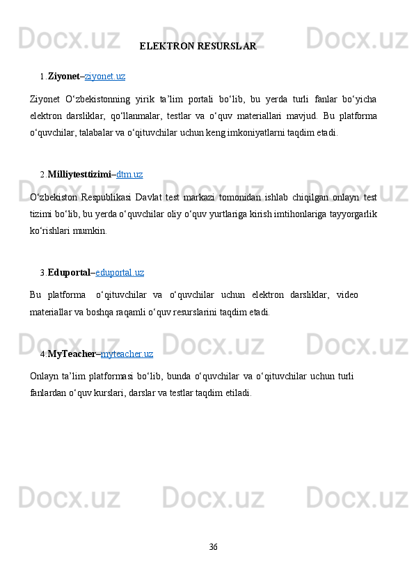 ELEKTRON   RESURSLAR
1. Ziyonet – ziyonet.uz
Ziyonet   O‘zbekistonning   yirik   ta’lim   portali   bo‘lib,   bu   yerda   turli   fanlar   bo‘yicha
elektron   darsliklar,   qo‘llanmalar,   testlar   va   o‘quv   materiallari   mavjud.   Bu   platforma
o‘quvchilar,   talabalar   va   o‘qituvchilar   uchun   keng   imkoniyatlarni   taqdim   etadi.
2. Milliytesttizimi – dtm.uz
O‘zbekiston   Respublikasi   Davlat   test   markazi   tomonidan   ishlab   chiqilgan   onlayn   test
tizimi bo‘lib, bu yerda o‘quvchilar oliy o‘quv yurtlariga kirish imtihonlariga   tayyorgarlik
ko‘rishlari   mumkin.
3. Eduportal – eduportal.uz
Bu   platforma o‘qituvchilar   va o‘quvchilar   uchun   elektron   darsliklar, video  
materiallar   va boshqa raqamli   o‘quv resurslarini   taqdim   etadi.
4. MyTeacher – myteacher.uz
Onlayn   ta’lim   platformasi   bo‘lib,   bunda   o‘quvchilar   va   o‘qituvchilar   uchun   turli  
fanlardan   o‘quv   kurslari,   darslar   va testlar taqdim   etiladi.
36 