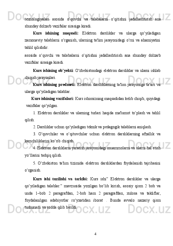 texnologiyalari   asosida   o‘quvchi   va   talabalarni   o‘qitishni   jadallashtirish   ana
shunday   dolzarb   vazifalar   sirasiga   kiradi.
Kurs   ishining   maqsadi:   Elektron   darsliklar   va   ularga   qo‘yiladigan
zamonaviy   talablarni   o‘rganish,   ularning   ta'lim   jarayonidagi   o‘rni   va   ahamiyatini
tahlil qilishdir.
asosida   o‘quvchi   va   talabalarni   o‘qitishni   jadallashtirish   ana   shunday   dolzarb
vazifalar   sirasiga   kiradi.
Kurs ishining ob’yekti:   O‘zbekistondagi  elektron darsliklar va ularni ishlab
chiqish jarayonlari.
Kurs   ishining   predmeti:   Elektron   darsliklarning   ta'lim   jarayoniga   ta'siri   va
ularga qo‘yiladigan talablar.
Kurs ishining vazifalari:  Kurs ishimizning maqsadidan kelib chiqib, quyidagi
vazifalar   qo‘yilgan.
1.   Elektron   darsliklar   va   ularning   turlari   haqida   ma'lumot   to‘plash   va   tahlil
qilish.
2. Darsliklar uchun qo‘yiladigan teknik va pedagogik talablarni aniqlash.
3.   O‘quvchilar   va   o‘qituvchilar   uchun   elektron   darsliklarning   afzallik   va
kamchiliklarini ko‘rib chiqish.
4. Elektron darsliklarni yaratish jarayonidagi muammolarni va ularni hal etish
yo‘llarini tadqiq qilish.
5.   O‘zbekiston   ta'lim   tizimida   elektron   darsliklardan   foydalanish   tajribasini
o‘rganish.
Kurs   ishi   tuzilishi   va   tarkibi:   Kurs   ishi”   Elektron   darsliklar   va   ularga
qo‘yiladigan   talablar.”   mavzusida   yozilgan   bo‘lib   kirish,   asosiy   qism   2   bob   va
unda   1–bob   2   paragrafdan,   2-bob   ham   2   paragrafdan,   xulosa   va   takliflar,
foydalanilgan   adabiyotlar   ro‘yxatidan   iborat   .   Bunda   avvalo   nazariy   qism
tushunarli   va   sodda   qilib   berildi.
4 