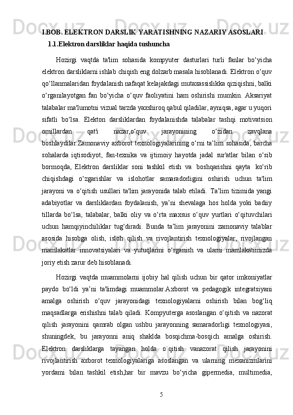 I.BOB. ELEKTRON DARSLIK YARATISHNING NAZARIY ASOSLARI
1.1.Elektron darsliklar haqida tushuncha
Hozirgi   vaqtda   ta'lim   sohasida   kompyuter   dasturlari   turli   fanlar   bo‘yicha
elektron   darsliklarni   ishlab   chiqish   eng   dolzarb   masala   hisoblanadi. Elektron o‘quv
qo‘llanmalaridan foydalanish nafaqat kelajakdagi mutaxassislikka qiziqishni, balki
o‘rganilayotgan   fan   bo‘yicha   o‘quv   faoliyatini   ham   oshirishi   mumkin.   Aksariyat
talabalar ma'lumotni vizual tarzda yaxshiroq qabul qiladilar, ayniqsa, agar u yuqori
sifatli   bo‘lsa.   Elekton   darsliklardan   foydalanishda   talabalar   tashqi   motivatsion
omillardan   qat'i   nazar,o‘quv   jarayonining   o‘zidan   zavqlana
boshlaydilar.Zamonaviy   axborot  texnologiyalarining o‘rni  ta’lim sohasida,   barcha
sohalarda   iqtisodiyot,   fan-texnika   va   ijtimoiy   hayotda   jadal   sur'atlar   bilan   o‘sib
bormoqda,   Elektron   darsliklar   soni   tashkil   etish   va   boshqarishni   qayta   ko‘rib
chiqishdagi   o‘zgarishlar   va   islohotlar   samaradorligini   oshirish   uchun   ta'lim
jarayoni   va   o‘qitish   usullari   ta'lim   jarayonida   talab   etiladi.   Ta’lim   tizimida   yangi
adabiyotlar   va   darsliklardan   foydalanish,   ya’ni   shevalaga   hos   holda   yoki   badiiy
tillarda   bo‘lsa,   talabalar,   balki   oliy   va   o‘rta   maxsus   o‘quv   yurtlari   o‘qituvchilari
uchun   hamqiyinchiliklar   tug‘diradi.   Bunda   ta’lim   jarayonini   zamonaviy   talablar
asosida   hisobga   olish,   isloh   qilish   va   rivojlantirish   texnologiyalar,   rivojlangan
mamlakatlar   innovatsiyalari   va   yutuqlarini   o‘rganish   va   ularni   mamlakatimizda
joriy   etish   zarur   deb   hisoblanadi.
Hozirgi   vaqtda   muammolarni   ijobiy   hal   qilish   uchun   bir   qator   imkoniyatlar
paydo   bo‘ldi   ya’ni   ta'limdagi   muammolar.Axborot   va   pedagogik   integratsiyani
amalga   oshirish   o‘quv   jarayonidagi   texnologiyalarni   oshirish   bilan   bog‘liq
maqsadlarga   erishishni   talab   qiladi.   Kompyuterga   asoslangan   o‘qitish   va   nazorat
qilish   jarayonini   qamrab   olgan   ushbu   jarayonning   samaradorligi   texnologiyasi,
shuningdek,   bu   jarayonni   aniq   shaklda   bosqichma-bosqich   amalga   oshirish.
Elektron   darsliklarga   tayangan   holda   o`qitish   vanazorat   qilish   jarayonini
rivojlantirish   axborot   texnologiyalariga   asoslangan   va   ularning   mexanizmlarini
yordami   bilan   tashkil   etish,har   bir   mavzu   bo‘yicha   gipermedia,   multimedia,
5 