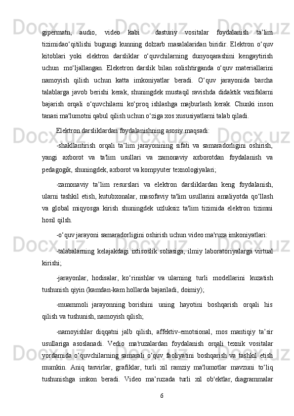 gipermatn,   audio,   video   kabi     dasturiy   vositalar   foydalanish   ta’lim
tizimidao‘qitilishi   bugungi   kunning   dolzarb   masalalaridan   biridir.   Elektron   o‘quv
kitoblari   yoki   elektron   darsliklar   o‘quvchilarning   dunyoqarashini   kengaytirish
uchun   mo‘ljallangan.   Eleketron   darslik   bilan   solishtirganda   o‘quv   materiallarini
namoyish   qilish   uchun   katta   imkoniyatlar   beradi.   O‘quv   jarayonida   barcha
talablarga   javob   berishi   kerak,   shuningdek   mustaqil   ravishda   didaktik   vazifalarni
bajarish   orqali   o‘quvchilarni   ko‘proq   ishlashga   majburlash   kerak.   Chunki   inson
tanasi ma'lumotni qabul qilish   uchun o‘ziga xos xususiyatlarni talab qiladi.
Elektron darsliklardan foydalanishning   asosiy   maqsadi:
-shakllantirish   orqali   ta’lim   jarayonining   sifati   va   samaradorligini   oshirish,
yangi   axborot   va   ta'lim   usullari   va   zamonaviy   axborotdan   foydalanish   va
pedagogik,   shuningdek,   axborot   va kompyuter texnologiyalari;
-zamonaviy   ta’lim   resurslari   va   elektron   darsliklardan   keng   foydalanish,
ularni   tashkil  etish,   kutubxonalar,   masofaviy   ta'lim   usullarini   amaliyotda   qo‘llash
va   global   miqyosga   kirish   shuningdek   uzluksiz   ta'lim   tizimida   elektron   tizimni
hosil   qilsh.
-o‘quv   jarayoni   samaradorligini   oshirish   uchun video ma'ruza   imkoniyatlari:
-talabalarning   kelajakdagi   ixtisoslik   sohasiga,   ilmiy   laboratoriyalarga   virtual
kirishi;
-jarayonlar,   hodisalar,   ko‘rinishlar   va   ularning   turli   modellarini   kuzatish
tushunish   qiyin (kamdan-kam   hollarda   bajariladi,   doimiy);
-muammoli   jarayonning   borishini   uning   hayotini   boshqarish   orqali   his
qilish   va tushunish, namoyish   qilish;
-namoyishlar   diqqatni   jalb   qilish,   affektiv-emotsional,   mos   mantiqiy   ta’sir
usullariga   asoslanadi.   Vedio   ma'ruzalardan   foydalanish   orqali   texnik   vositalar
yordamida   o‘quvchilarning   samarali   o‘quv   faoliyatini   boshqarish   va   tashkil   etish
mumkin.   Aniq   tasvirlar,   grafiklar,   turli   xil   ramziy   ma'lumotlar   mavzuni   to‘liq
tushunishga   imkon   beradi.   Video   ma’ruzada   turli   xil   ob'ektlar,   diagrammalar
6 