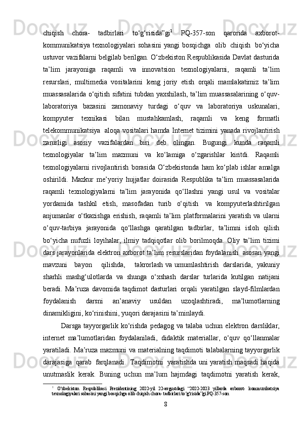 chiqish   chora-   tadbirlari   to‘g‘risida”gi 1
  PQ-357-son   qarorida   a х borot-
kommunikatsiya   t ех nologiyalari   sohasini   yangi   bosqichga   olib   chiqish   bo‘yicha
ustuvor   vazifalarni   b е lgilab   b е rilgan.   O‘zbekiston Respublikasida Davlat dasturida
ta’lim   jarayoniga   raqamli   va   innovatsion   texnologiyalarni,   raqamli   ta’lim
resurslari,   multimedia   vositalarini   keng   joriy   etish   orqali   mamlakatimiz   ta’lim
muassasalarida   o‘qitish   sifatini   tubdan   yaxshilash,   ta’lim   muassasalarining   o‘quv-
laboratoriya   bazasini   zamonaviy   turdagi   o‘quv   va   laboratoriya   uskunalari,
kompyuter   texnikasi   bilan   mustahkamlash,   raqamli   va   keng   formatli
telekommunikatsiya   aloqa   vositalari hamda Internet tizimini   yanada rivojlantirish
zarurligi   asosiy   vazifalardan   biri   deb   olingan.   Bugungi   kunda   raqamli
texnologiyalar   ta’lim   mazmuni   va   ko‘lamiga   o‘zgarishlar   kiritdi.   Raqamli
texnologiyalarni   rivojlantirish   borasida   O‘zbekistonda   ham   ko‘plab   ishlar   amalga
oshirildi.   Mazkur   me’yoriy   hujjatlar   doirasida   Respublika   ta’lim   muassasalarida
raqamli   texnologiyalarni   ta’lim   jarayonida   qo‘llashni   yangi   usul   va   vositalar
yordamida   tashkil   etish,   masofadan   turib   o‘qitish   va   kompyuterlashtirilgan
anjumanlar   o‘tkazishga   erishish,   raqamli   ta’lim   platformalarini   yaratish   va   ularni
o‘quv-tarbiya   jarayonida   qo‘llashga   qaratilgan   tadbirlar,   ta’limni   isloh   qilish
bo‘yicha   nufuzli   loyihalar,   ilmiy   tadqiqotlar   olib   borilmoqda.   Oliy   ta’lim   tizimi
dars   jarayonlarida   elektron   axborot   ta’lim   resurslaridan foydalanish   asosan  yangi
mavzuni      bayon       qilishda,       takrorlash   va   umumlashtirish   darslarida,   yakuniy
sharhli   mashg‘ulotlarda   va   shunga   o‘xshash   darslar   turlarida   kutilgan   natijani
beradi.   Ma’ruza   davomida   taqdimot   dasturlari   orqali   yaratilgan   slayd-filmlardan
foydalanish   darsni   an’anaviy   usuldan   uzoqlashtiradi,   ma’lumotlarning
dinamikligini,   ko‘rinishini,   yuqori   darajasini   ta’minlaydi.  
Darsga   tayyorgarlik   ko‘rishda   pedagog   va  talaba   uchun   elektron   darsliklar,
internet   ma’lumotlaridan   foydalaniladi,   didaktik   materiallar,   o‘quv   qo‘llanmalar
yaratiladi.   Ma’ruza   mazmuni   va   materialning   taqdimoti   talabalarning tayyorgarlik
darajasiga   qarab   farqlanadi.   Taqdimotni   yaratishda   uni   yaratish   maqsadi   haqida
unutmaslik   kerak.   Buning   uchun   ma’lum   hajmdagi   taqdimotni   yaratish   kerak,
1
  O‘zb е kiston   R е spublikasi   Pr е zid е ntining   2022 - yil   22 - avgustdagi   “2022-2023   yillarda   a х borot-   kommunikatsiya
t ех nologiyalari   sohasini   yangi   bosqichga   olib   chiqish   chora- tadbirlari   to‘g‘risida”gi PQ-357-son
8 