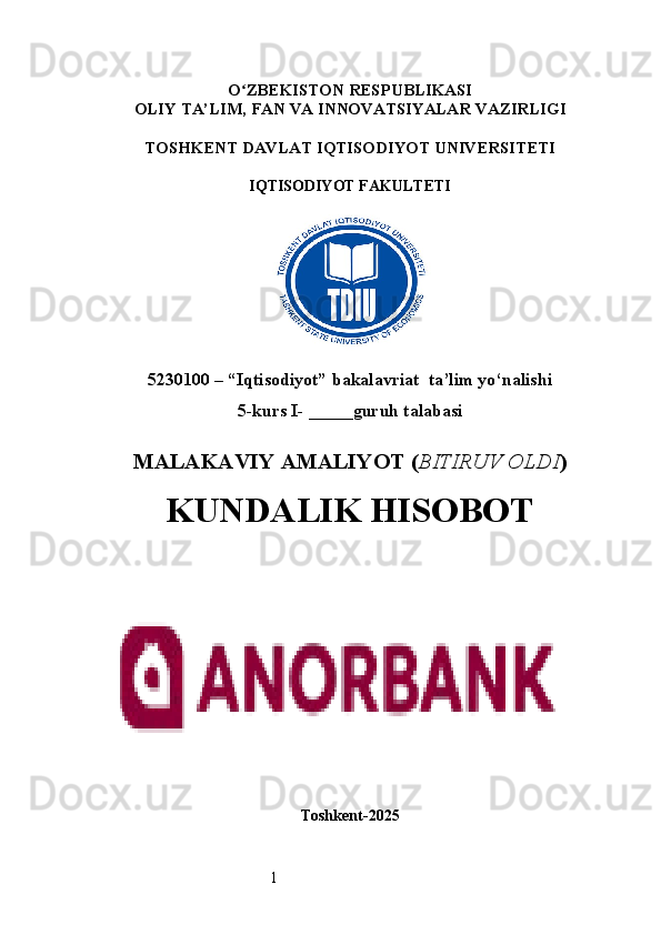 1O ʻ ZBEKISTON RESPUBLIKASI
OLIY TA’LIM,  FAN VA INNOVATSIYALAR  VAZIRLIGI
TOSHKENT  DAVLAT IQTISODIYOT UNIVERSITETI
IQTISODIYOT FAKULTETI
5230100 – “Iqtisodiyot” bakalavriat  ta’lim yo‘nalishi
5 -kurs I- _____guruh talabasi 
MALAKAVIY AMALIYOT  ( BITIRUV OLDI ) 
KUNDALIK HISOBOT
Toshkent - 2025 