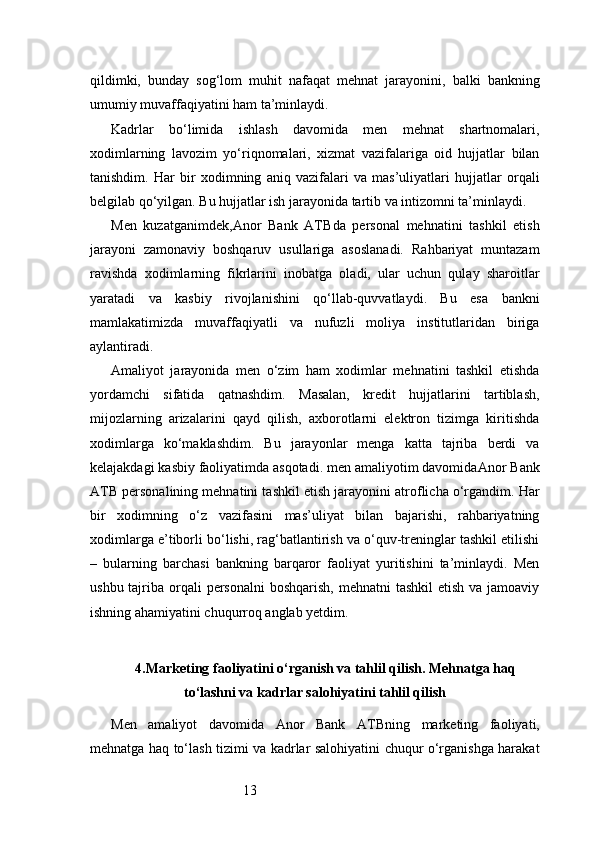 13qildimki,   bunday   sog‘lom   muhit   nafaqat   mehnat   jarayonini,   balki   bankning
umumiy muvaffaqiyatini ham ta’minlaydi.
Kadrlar   bo‘limida   ishlash   davomida   men   mehnat   shartnomalari,
xodimlarning   lavozim   yo‘riqnomalari,   xizmat   vazifalariga   oid   hujjatlar   bilan
tanishdim.   Har   bir   xodimning   aniq   vazifalari   va   mas’uliyatlari   hujjatlar   orqali
belgilab qo‘yilgan. Bu hujjatlar ish jarayonida tartib va intizomni ta’minlaydi.
Men   kuzatganimdek, Anor   Bank   ATB da   personal   mehnatini   tashkil   etish
jarayoni   zamonaviy   boshqaruv   usullariga   asoslanadi.   Rahbariyat   muntazam
ravishda   xodimlarning   fikrlarini   inobatga   oladi,   ular   uchun   qulay   sharoitlar
yaratadi   va   kasbiy   rivojlanishini   qo‘llab-quvvatlaydi.   Bu   esa   bankni
mamlakatimizda   muvaffaqiyatli   va   nufuzli   moliya   institutlaridan   biriga
aylantiradi.
Amaliyot   jarayonida   men   o‘zim   ham   xodimlar   mehnatini   tashkil   etishda
yordamchi   sifatida   qatnashdim.   Masalan,   kredit   hujjatlarini   tartiblash,
mijozlarning   arizalarini   qayd   qilish,   axborotlarni   elektron   tizimga   kiritishda
xodimlarga   ko‘maklashdim.   Bu   jarayonlar   menga   katta   tajriba   berdi   va
kelajakdagi kasbiy faoliyatimda asqotadi. men amaliyotim davomida Anor Bank
ATB  personalining mehnatini tashkil etish jarayonini atroflicha o‘rgandim. Har
bir   xodimning   o‘z   vazifasini   mas’uliyat   bilan   bajarishi,   rahbariyatning
xodimlarga e’tiborli bo‘lishi, rag‘batlantirish va o‘quv-treninglar tashkil etilishi
–   bularning   barchasi   bankning   barqaror   faoliyat   yuritishini   ta’minlaydi.   Men
ushbu tajriba orqali  personalni  boshqarish, mehnatni  tashkil  etish va  jamoaviy
ishning ahamiyatini chuqurroq anglab yetdim.
4. Marketing faoliyatini o‘rganish va tahlil qilish. Mehnatga haq
to‘lashni va kadrlar salohiyatini tahlil qilish
Men   amaliyot   davomida   Anor   Bank   ATB ning   marketing   faoliyati,
mehnatga haq to‘lash tizimi va kadrlar salohiyatini chuqur o‘rganishga harakat 