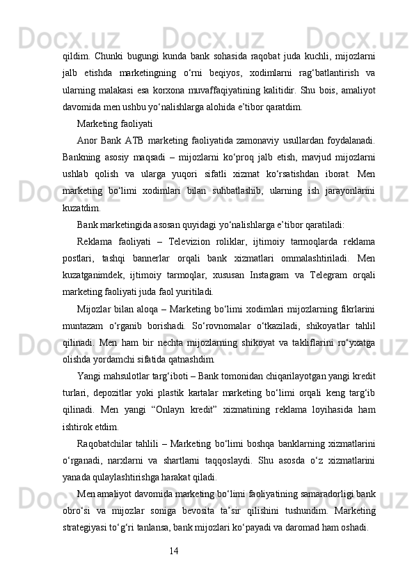 14qildim.   Chunki   bugungi   kunda   bank   sohasida   raqobat   juda   kuchli,   mijozlarni
jalb   etishda   marketingning   o‘rni   beqiyos,   xodimlarni   rag‘batlantirish   va
ularning   malakasi   esa   korxona   muvaffaqiyatining   kalitidir.   Shu   bois,   amaliyot
davomida men ushbu yo‘nalishlarga alohida e’tibor qaratdim.
Marketing faoliyati
Anor   Bank   ATB   marketing   faoliyatida   zamonaviy   usullardan   foydalanadi.
Bankning   asosiy   maqsadi   –   mijozlarni   ko‘proq   jalb   etish,   mavjud   mijozlarni
ushlab   qolish   va   ularga   yuqori   sifatli   xizmat   ko‘rsatishdan   iborat.   Men
marketing   bo‘limi   xodimlari   bilan   suhbatlashib,   ularning   ish   jarayonlarini
kuzatdim.
Bank marketingida asosan quyidagi yo‘nalishlarga e’tibor qaratiladi:
Reklama   faoliyati   –   Televizion   roliklar,   ijtimoiy   tarmoqlarda   reklama
postlari,   tashqi   bannerlar   orqali   bank   xizmatlari   ommalashtiriladi.   Men
kuzatganimdek,   ijtimoiy   tarmoqlar,   xususan   Instagram   va   Telegram   orqali
marketing faoliyati juda faol yuritiladi.
Mijozlar   bilan  aloqa  –  Marketing  bo‘limi   xodimlari  mijozlarning  fikrlarini
muntazam   o‘rganib   borishadi.   So‘rovnomalar   o‘tkaziladi,   shikoyatlar   tahlil
qilinadi.   Men   ham   bir   nechta   mijozlarning   shikoyat   va   takliflarini   ro‘yxatga
olishda yordamchi sifatida qatnashdim.
Yangi mahsulotlar targ‘iboti – Bank tomonidan chiqarilayotgan yangi kredit
turlari,   depozitlar   yoki   plastik   kartalar   marketing   bo‘limi   orqali   keng   targ‘ib
qilinadi.   Men   yangi   “Onlayn   kredit”   xizmatining   reklama   loyihasida   ham
ishtirok etdim.
Raqobatchilar   tahlili   –   Marketing   bo‘limi   boshqa   banklarning   xizmatlarini
o‘rganadi,   narxlarni   va   shartlarni   taqqoslaydi.   Shu   asosda   o‘z   xizmatlarini
yanada qulaylashtirishga harakat qiladi.
Men amaliyot davomida marketing bo‘limi faoliyatining samaradorligi bank
obro‘si   va   mijozlar   soniga   bevosita   ta’sir   qilishini   tushundim.   Marketing
strategiyasi to‘g‘ri tanlansa, bank mijozlari ko‘payadi va daromad ham oshadi. 