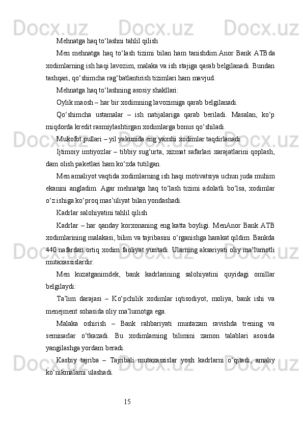 15Mehnatga haq to‘lashni tahlil qilish
Men   mehnatga   haq   to‘lash   tizimi   bilan   ham   tanishdim. Anor   Bank   ATB da
xodimlarning ish haqi lavozim, malaka va ish stajiga qarab belgilanadi. Bundan
tashqari, qo‘shimcha rag‘batlantirish tizimlari ham mavjud.
Mehnatga haq to‘lashning asosiy shakllari:
Oylik maosh – har bir xodimning lavozimiga qarab belgilanadi.
Qo‘shimcha   ustamalar   –   ish   natijalariga   qarab   beriladi.   Masalan,   ko‘p
miqdorda kredit rasmiylashtirgan xodimlarga bonus qo‘shiladi.
Mukofot pullari – yil yakunida eng yaxshi xodimlar taqdirlanadi.
Ijtimoiy imtiyozlar  – tibbiy sug‘urta, xizmat  safarlari xarajatlarini  qoplash,
dam olish paketlari ham ko‘zda tutilgan.
Men amaliyot vaqtida xodimlarning ish haqi motivatsiya uchun juda muhim
ekanini   angladim.   Agar   mehnatga   haq   to‘lash   tizimi   adolatli   bo‘lsa,   xodimlar
o‘z ishiga ko‘proq mas’uliyat bilan yondashadi.
Kadrlar salohiyatini tahlil qilish
Kadrlar – har qanday korxonaning eng katta boyligi. Men Anor Bank ATB
xodimlarining malakasi, bilim va tajribasini o‘rganishga harakat qildim. Bankda
440 nafardan ortiq xodim faoliyat yuritadi. Ularning aksariyati oliy ma’lumotli
mutaxassislardir.
Men   kuzatganimdek,   bank   kadrlarining   salohiyatini   quyidagi   omillar
belgilaydi:
Ta’lim   darajasi   –   Ko‘pchilik   xodimlar   iqtisodiyot,   moliya,   bank   ishi   va
menejment sohasida oliy ma’lumotga ega.
Malaka   oshirish   –   Bank   rahbariyati   muntazam   ravishda   trening   va
seminarlar   o‘tkazadi.   Bu   xodimlarning   bilimini   zamon   talablari   asosida
yangilashga yordam beradi.
Kasbiy   tajriba   –   Tajribali   mutaxassislar   yosh   kadrlarni   o‘qitadi,   amaliy
ko‘nikmalarni ulashadi. 