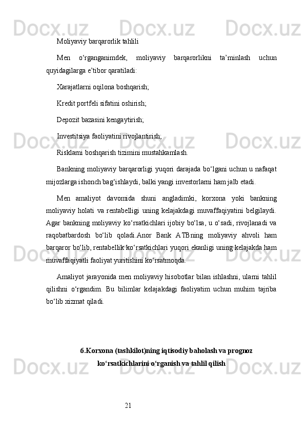 21Moliyaviy barqarorlik tahlili
Men   o‘rganganimdek,   moliyaviy   barqarorlikni   ta’minlash   uchun
quyidagilarga e’tibor qaratiladi:
Xarajatlarni oqilona boshqarish;
Kredit portfeli sifatini oshirish;
Depozit bazasini kengaytirish;
Investitsiya faoliyatini rivojlantirish;
Risklarni boshqarish tizimini mustahkamlash.
Bankning moliyaviy barqarorligi yuqori  darajada bo‘lgani  uchun u nafaqat
mijozlarga ishonch bag‘ishlaydi, balki yangi investorlarni ham jalb etadi.
Men   amaliyot   davomida   shuni   angladimki,   korxona   yoki   bankning
moliyaviy   holati   va   rentabelligi   uning   kelajakdagi   muvaffaqiyatini   belgilaydi.
Agar bankning moliyaviy ko‘rsatkichlari ijobiy bo‘lsa, u o‘sadi, rivojlanadi  va
raqobatbardosh   bo‘lib   qoladi. Anor   Bank   ATB ning   moliyaviy   ahvoli   ham
barqaror bo‘lib, rentabellik ko‘rsatkichlari yuqori ekanligi uning kelajakda ham
muvaffaqiyatli faoliyat yuritishini ko‘rsatmoqda.
Amaliyot jarayonida men moliyaviy hisobotlar bilan ishlashni, ularni tahlil
qilishni   o‘rgandim.   Bu   bilimlar   kelajakdagi   faoliyatim   uchun   muhim   tajriba
bo‘lib xizmat qiladi.
6. Korxona (tashkilot)ning iqtisodiy baholash va prognoz
ko‘rsatkichlarini o‘rganish va tahlil qilish 