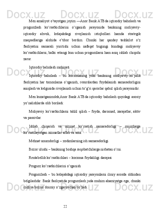 22Men amaliyot o‘tayotgan joyim — Anor Bank ATB da iqtisodiy baholash va
prognozlash   ko‘rsatkichlarini   o‘rganish   jarayonida   bankning   moliyaviy-
iqtisodiy   ahvoli,   kelajakdagi   rivojlanish   istiqbollari   hamda   strategik
maqsadlariga   alohida   e’tibor   berdim.   Chunki   har   qanday   tashkilot   o‘z
faoliyatini   samarali   yuritishi   uchun   nafaqat   bugungi   kundagi   moliyaviy
ko‘rsatkichlarni, balki ertangi kun uchun prognozlarni ham aniq ishlab chiqishi
zarur.
Iqtisodiy baholash mohiyati
Iqtisodiy   baholash   –   bu   korxonaning   yoki   bankning   moliyaviy-xo‘jalik
faoliyatini   har   tomonlama   o‘rganish,   resurslardan   foydalanish   samaradorligini
aniqlash va kelgusida rivojlanish uchun to‘g‘ri qarorlar qabul qilish jarayonidir.
Men kuzatganimdek, Anor Bank ATB da iqtisodiy baholash quyidagi asosiy
yo‘nalishlarda olib boriladi:
Moliyaviy   ko‘rsatkichlarni   tahlil   qilish   –   foyda,   daromad,   xarajatlar,   aktiv
va passivlar.
Ishlab   chiqarish   va   xizmat   ko‘rsatish   samaradorligi   –   mijozlarga
ko‘rsatilayotgan xizmatlar sifati va soni.
Mehnat unumdorligi – xodimlarning ish samaradorligi.
Bozor ulushi – bankning boshqa raqobatchilarga nisbatan o‘rni.
Rentabellik ko‘rsatkichlari – korxona foydaliligi darajasi
Prognoz ko‘rsatkichlarini o‘rganish
Prognozlash   –   bu   kelajakdagi   iqtisodiy   jarayonlarni   ilmiy   asosda   oldindan
belgilashdir. Bank faoliyatida prognozlash juda muhim ahamiyatga ega, chunki
moliya bozori doimiy o‘zgaruvchan bo‘ladi. 