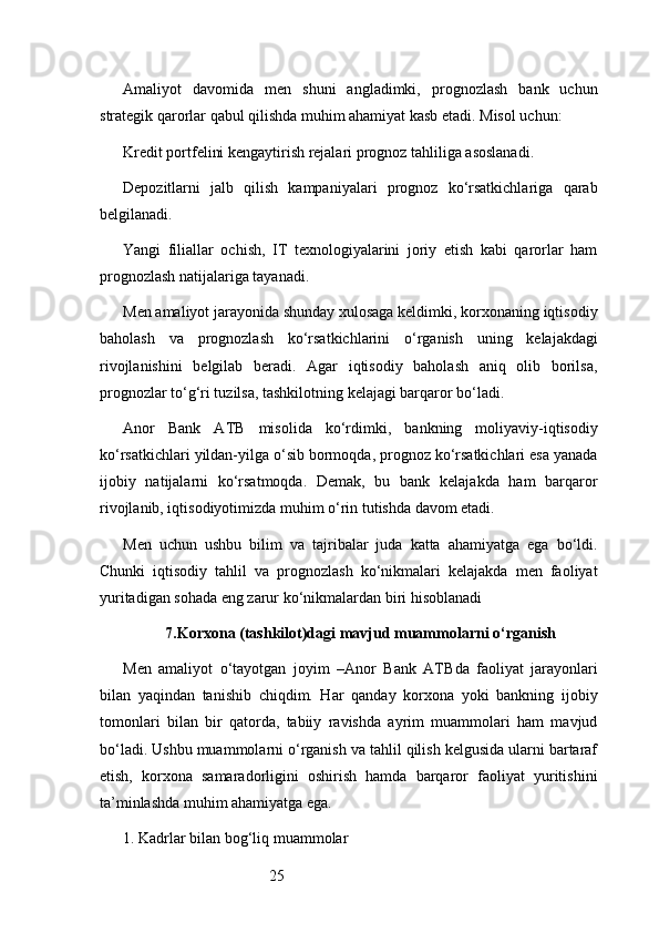 25Amaliyot   davomida   men   shuni   angladimki,   prognozlash   bank   uchun
strategik qarorlar qabul qilishda muhim ahamiyat kasb etadi. Misol uchun:
Kredit portfelini kengaytirish rejalari prognoz tahliliga asoslanadi.
Depozitlarni   jalb   qilish   kampaniyalari   prognoz   ko‘rsatkichlariga   qarab
belgilanadi.
Yangi   filiallar   ochish,   IT   texnologiyalarini   joriy   etish   kabi   qarorlar   ham
prognozlash natijalariga tayanadi.
Men amaliyot jarayonida shunday xulosaga keldimki, korxonaning iqtisodiy
baholash   va   prognozlash   ko‘rsatkichlarini   o‘rganish   uning   kelajakdagi
rivojlanishini   belgilab   beradi.   Agar   iqtisodiy   baholash   aniq   olib   borilsa,
prognozlar to‘g‘ri tuzilsa, tashkilotning kelajagi barqaror bo‘ladi.
Anor   Bank   ATB   misolida   ko‘rdimki,   bankning   moliyaviy-iqtisodiy
ko‘rsatkichlari yildan-yilga o‘sib bormoqda, prognoz ko‘rsatkichlari esa yanada
ijobiy   natijalarni   ko‘rsatmoqda.   Demak,   bu   bank   kelajakda   ham   barqaror
rivojlanib, iqtisodiyotimizda muhim o‘rin tutishda davom etadi.
Men   uchun   ushbu   bilim   va   tajribalar   juda   katta   ahamiyatga   ega   bo‘ldi.
Chunki   iqtisodiy   tahlil   va   prognozlash   ko‘nikmalari   kelajakda   men   faoliyat
yuritadigan sohada eng zarur ko‘nikmalardan biri hisoblanadi
7. Korxona (tashkilot)dagi mavjud muammolarni o‘rganish
Men   amaliyot   o‘tayotgan   joyim   – Anor   Bank   ATB da   faoliyat   jarayonlari
bilan   yaqindan   tanishib   chiqdim.   Har   qanday   korxona   yoki   bankning   ijobiy
tomonlari   bilan   bir   qatorda,   tabiiy   ravishda   ayrim   muammolari   ham   mavjud
bo‘ladi. Ushbu muammolarni o‘rganish va tahlil qilish kelgusida ularni bartaraf
etish,   korxona   samaradorligini   oshirish   hamda   barqaror   faoliyat   yuritishini
ta’minlashda muhim ahamiyatga ega.
1. Kadrlar bilan bog‘liq muammolar 