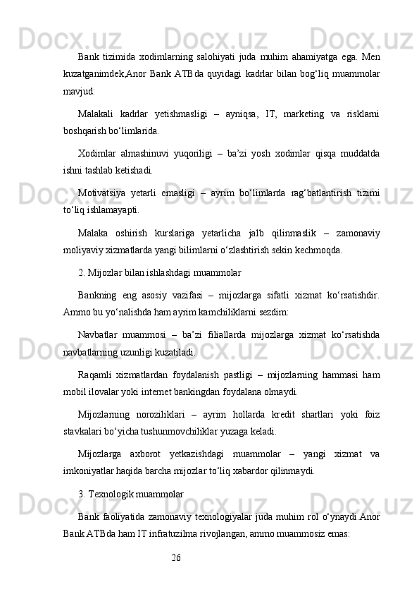 26Bank   tizimida   xodimlarning   salohiyati   juda   muhim   ahamiyatga   ega.   Men
kuzatganimdek, Anor   Bank   ATB da   quyidagi   kadrlar   bilan   bog‘liq   muammolar
mavjud:
Malakali   kadrlar   yetishmasligi   –   ayniqsa,   IT,   marketing   va   risklarni
boshqarish bo‘limlarida.
Xodimlar   almashinuvi   yuqoriligi   –   ba’zi   yosh   xodimlar   qisqa   muddatda
ishni tashlab ketishadi.
Motivatsiya   yetarli   emasligi   –   ayrim   bo‘limlarda   rag‘batlantirish   tizimi
to‘liq ishlamayapti.
Malaka   oshirish   kurslariga   yetarlicha   jalb   qilinmaslik   –   zamonaviy
moliyaviy xizmatlarda yangi bilimlarni o‘zlashtirish sekin kechmoqda.
2. Mijozlar bilan ishlashdagi muammolar
Bankning   eng   asosiy   vazifasi   –   mijozlarga   sifatli   xizmat   ko‘rsatishdir.
Ammo bu yo‘nalishda ham ayrim kamchiliklarni sezdim:
Navbatlar   muammosi   –   ba’zi   filiallarda   mijozlarga   xizmat   ko‘rsatishda
navbatlarning uzunligi kuzatiladi.
Raqamli   xizmatlardan   foydalanish   pastligi   –   mijozlarning   hammasi   ham
mobil ilovalar yoki internet bankingdan foydalana olmaydi.
Mijozlarning   noroziliklari   –   ayrim   hollarda   kredit   shartlari   yoki   foiz
stavkalari bo‘yicha tushunmovchiliklar yuzaga keladi.
Mijozlarga   axborot   yetkazishdagi   muammolar   –   yangi   xizmat   va
imkoniyatlar haqida barcha mijozlar to‘liq xabardor qilinmaydi.
3. Texnologik muammolar
Bank   faoliyatida   zamonaviy   texnologiyalar   juda   muhim   rol   o‘ynaydi. Anor
Bank ATB da ham IT infratuzilma rivojlangan, ammo muammosiz emas: 