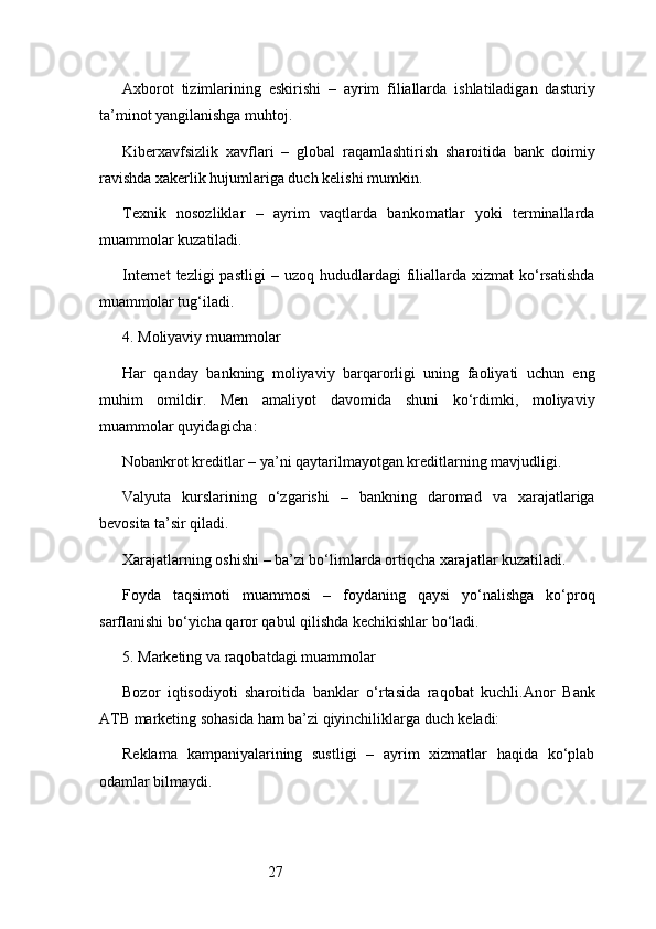 27Axborot   tizimlarining   eskirishi   –   ayrim   filiallarda   ishlatiladigan   dasturiy
ta’minot yangilanishga muhtoj.
Kiberxavfsizlik   xavflari   –   global   raqamlashtirish   sharoitida   bank   doimiy
ravishda xakerlik hujumlariga duch kelishi mumkin.
Texnik   nosozliklar   –   ayrim   vaqtlarda   bankomatlar   yoki   terminallarda
muammolar kuzatiladi.
Internet  tezligi  pastligi  –  uzoq   hududlardagi  filiallarda   xizmat   ko‘rsatishda
muammolar tug‘iladi.
4. Moliyaviy muammolar
Har   qanday   bankning   moliyaviy   barqarorligi   uning   faoliyati   uchun   eng
muhim   omildir.   Men   amaliyot   davomida   shuni   ko‘rdimki,   moliyaviy
muammolar quyidagicha:
Nobankrot kreditlar – ya’ni qaytarilmayotgan kreditlarning mavjudligi.
Valyuta   kurslarining   o‘zgarishi   –   bankning   daromad   va   xarajatlariga
bevosita ta’sir qiladi.
Xarajatlarning oshishi – ba’zi bo‘limlarda ortiqcha xarajatlar kuzatiladi.
Foyda   taqsimoti   muammosi   –   foydaning   qaysi   yo‘nalishga   ko‘proq
sarflanishi bo‘yicha qaror qabul qilishda kechikishlar bo‘ladi.
5. Marketing va raqobatdagi muammolar
Bozor   iqtisodiyoti   sharoitida   banklar   o‘rtasida   raqobat   kuchli. Anor   Bank
ATB  marketing sohasida ham ba’zi qiyinchiliklarga duch keladi:
Reklama   kampaniyalarining   sustligi   –   ayrim   xizmatlar   haqida   ko‘plab
odamlar bilmaydi. 