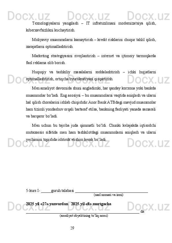 29Texnologiyalarni   yangilash   –   IT   infratuzilmani   modernizatsiya   qilish,
kiberxavfsizlikni kuchaytirish.
Moliyaviy muammolarni kamaytirish – kredit risklarini chuqur tahlil qilish,
xarajatlarni optimallashtirish.
Marketing   strategiyasini   rivojlantirish   –   internet   va   ijtimoiy   tarmoqlarda
faol reklama olib borish.
Huquqiy   va   tashkiliy   masalalarni   soddalashtirish   –   ichki   hujjatlarni
optimallashtirish, ortiqcha byurokratiyani qisqartirish.
Men amaliyot davomida shuni angladimki, har qanday korxona yoki bankda
muammolar bo‘ladi. Eng asosiysi – bu muammolarni vaqtida aniqlash va ularni
hal qilish choralarini ishlab chiqishdir. Anor Bank ATB dagi mavjud muammolar
ham tizimli yondashuv orqali bartaraf etilsa, bankning faoliyati yanada samarali
va barqaror bo‘ladi.
Men   uchun   bu   tajriba   juda   qimmatli   bo‘ldi.   Chunki   kelajakda   iqtisodchi
mutaxassis   sifatida   men   ham   tashkilotdagi   muammolarni   aniqlash   va   ularni
yechimini topishda ishtirok etishim kerak bo‘ladi.
5-kurs I- _____guruh talabasi ____________________________________
                                                                               (nasl nomasi va ismi)                  
                     
2025 yil «27» yanvardan   2025 yil «8» martgacha
________________________________________________________ da 
                                       (amaliyot obyektining to’liq nomi) 