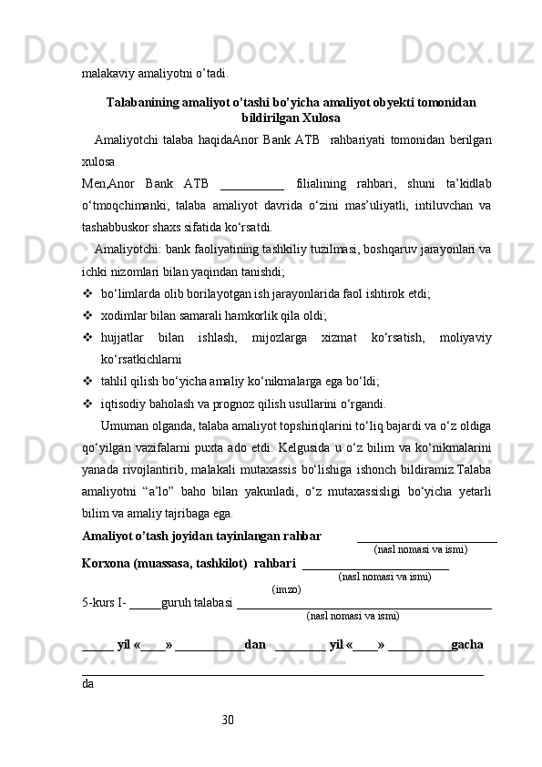 30malakaviy amaliyotni o’tadi.
                                                                                            
Talabanining amaliyot o’tashi bo’yicha  amaliyot obyekti tomonidan
bildirilgan  Xulosa
Amaliyotchi   talaba   haqidaAnor   Bank   ATB     rahbariyati   tomonidan   berilgan
xulosa
Men,Anor   Bank   ATB   __________   filialining   rahbari,   shuni   ta’kidlab
o‘tmoqchimanki,   talaba   amaliyot   davrida   o‘zini   mas’uliyatli,   intiluvchan   va
tashabbuskor shaxs sifatida ko‘rsatdi.
Amaliyotchi: bank faoliyatining tashkiliy tuzilmasi, boshqaruv jarayonlari va
ichki nizomlari bilan yaqindan tanishdi;
 bo‘limlarda olib borilayotgan ish jarayonlarida faol ishtirok etdi;
 xodimlar bilan samarali hamkorlik qila oldi;
 hujjatlar   bilan   ishlash,   mijozlarga   xizmat   ko‘rsatish,   moliyaviy
ko‘rsatkichlarni
 tahlil qilish bo‘yicha amaliy ko‘nikmalarga ega bo‘ldi;
 iqtisodiy baholash va prognoz qilish usullarini o‘rgandi.
Umuman olganda, talaba amaliyot topshiriqlarini to‘liq bajardi va o‘z oldiga
qo‘yilgan   vazifalarni   puxta   ado   etdi.   Kelgusida   u   o‘z   bilim   va   ko‘nikmalarini
yanada   rivojlantirib,   malakali   mutaxassis   bo‘lishiga   ishonch   bildiramiz.Talaba
amaliyotni   “a’lo”   baho   bilan   yakunladi,   o‘z   mutaxassisligi   bo‘yicha   yetarli
bilim va amaliy tajribaga ega.
Amaliyot o’tash joyidan tayinlangan rahbar            ______________________
                                                                                               (nasl nomasi va ismi)
Korxona (muassasa, tashkilot)   rahbari    _______________________          
                                                                        (nasl nomasi va ismi)
(imzo)
5-kurs I- _____guruh talabasi ________________________________________
                                                                                   (nasl nomasi va ismi)                  
                     
_____ yil «____» ___________dan   ________ yil «____» __________gacha
_______________________________________________________________
da  