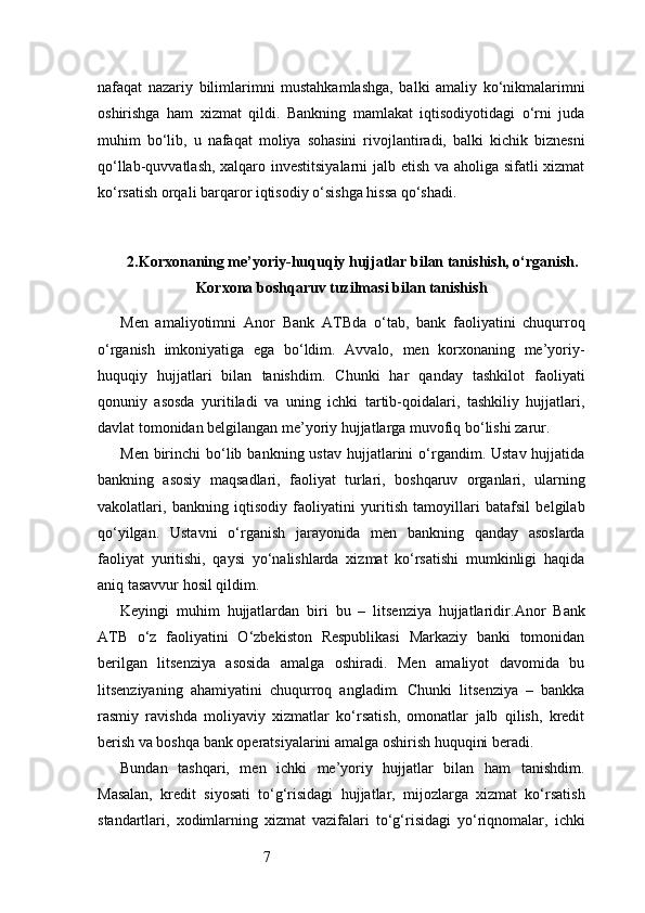 7nafaqat   nazariy   bilimlarimni   mustahkamlashga,   balki   amaliy   ko‘nikmalarimni
oshirishga   ham   xizmat   qildi.   Bankning   mamlakat   iqtisodiyotidagi   o‘rni   juda
muhim   bo‘lib,   u   nafaqat   moliya   sohasini   rivojlantiradi,   balki   kichik   biznesni
qo‘llab-quvvatlash, xalqaro investitsiyalarni  jalb etish va aholiga sifatli xizmat
ko‘rsatish orqali barqaror iqtisodiy o‘sishga hissa qo‘shadi.
2. Korxonaning me’yoriy-huquqiy hujjatlar bilan tanishish, o‘rganish.
Korxona boshqaruv tuzilmasi bilan tanishish
Men   amaliyotimni   Anor   Bank   ATB da   o‘tab,   bank   faoliyatini   chuqurroq
o‘rganish   imkoniyatiga   ega   bo‘ldim.   Avvalo,   men   korxonaning   me’yoriy-
huquqiy   hujjatlari   bilan   tanishdim.   Chunki   har   qanday   tashkilot   faoliyati
qonuniy   asosda   yuritiladi   va   uning   ichki   tartib-qoidalari,   tashkiliy   hujjatlari,
davlat tomonidan belgilangan me’yoriy hujjatlarga muvofiq bo‘lishi zarur.
Men  birinchi   bo‘lib  bankning ustav   hujjatlarini  o‘rgandim. Ustav  hujjatida
bankning   asosiy   maqsadlari,   faoliyat   turlari,   boshqaruv   organlari,   ularning
vakolatlari,   bankning   iqtisodiy   faoliyatini   yuritish   tamoyillari   batafsil   belgilab
qo‘yilgan.   Ustavni   o‘rganish   jarayonida   men   bankning   qanday   asoslarda
faoliyat   yuritishi,   qaysi   yo‘nalishlarda   xizmat   ko‘rsatishi   mumkinligi   haqida
aniq tasavvur hosil qildim.
Keyingi   muhim   hujjatlardan   biri   bu   –   litsenziya   hujjatlaridir. Anor   Bank
ATB   o‘z   faoliyatini   O‘zbekiston   Respublikasi   Markaziy   banki   tomonidan
berilgan   litsenziya   asosida   amalga   oshiradi.   Men   amaliyot   davomida   bu
litsenziyaning   ahamiyatini   chuqurroq   angladim.   Chunki   litsenziya   –   bankka
rasmiy   ravishda   moliyaviy   xizmatlar   ko‘rsatish,   omonatlar   jalb   qilish,   kredit
berish va boshqa bank operatsiyalarini amalga oshirish huquqini beradi.
Bundan   tashqari,   men   ichki   me’yoriy   hujjatlar   bilan   ham   tanishdim.
Masalan,   kredit   siyosati   to‘g‘risidagi   hujjatlar,   mijozlarga   xizmat   ko‘rsatish
standartlari,   xodimlarning   xizmat   vazifalari   to‘g‘risidagi   yo‘riqnomalar,   ichki 