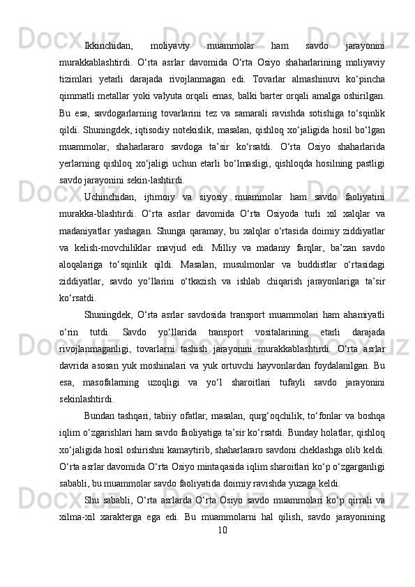 Ikkinchidan,   moliyaviy   muammolar   ham   savdo   jarayonini
murakkablashtirdi.   O‘rta   asrlar   davomida   O‘rta   Osiyo   shaharlarining   moliyaviy
tizimlari   yetarli   darajada   rivojlanmagan   edi.   Tovarlar   almashinuvi   ko‘pincha
qimmatli metallar yoki valyuta orqali emas, balki barter orqali amalga oshirilgan.
Bu   esa,   savdogarlarning   tovarlarini   tez   va   samarali   ravishda   sotishiga   to‘sqinlik
qildi. Shuningdek, iqtisodiy notekislik, masalan, qishloq xo‘jaligida hosil  bo‘lgan
muammolar,   shaharlararo   savdoga   ta’sir   ko‘rsatdi.   O‘rta   Osiyo   shaharlarida
yerlarning   qishloq   xo‘jaligi   uchun   etarli   bo‘lmasligi,   qishloqda   hosilning   pastligi
savdo jarayonini sekin-lashtirdi.
Uchinchidan,   ijtimoiy   va   siyosiy   muammolar   ham   savdo   faoliyatini
murakka-blashtirdi.   O‘rta   asrlar   davomida   O‘rta   Osiyoda   turli   xil   xalqlar   va
madaniyatlar   yashagan.   Shunga   qaramay,   bu   xalqlar   o‘rtasida   doimiy   ziddiyatlar
va   kelish-movchiliklar   mavjud   edi.   Milliy   va   madaniy   farqlar,   ba’zan   savdo
aloqalariga   to‘sqinlik   qildi.   Masalan,   musulmonlar   va   buddistlar   o‘rtasidagi
ziddiyatlar,   savdo   yo‘llarini   o‘tkazish   va   ishlab   chiqarish   jarayonlariga   ta’sir
ko‘rsatdi.
Shuningdek,   O‘rta   asrlar   savdosida   transport   muammolari   ham   ahamiyatli
o‘rin   tutdi.   Savdo   yo‘llarida   transport   vositalarining   etarli   darajada
rivojlanmaganligi,   tovarlarni   tashish   jarayonini   murakkablashtirdi.   O‘rta   asrlar
davrida   asosan   yuk   moshinalari   va   yuk   ortuvchi   hayvonlardan   foydalanilgan.   Bu
esa,   masofalarning   uzoqligi   va   yo‘l   sharoitlari   tufayli   savdo   jarayonini
sekinlashtirdi.
Bundan tashqari, tabiiy ofatlar, masalan, qurg‘oqchilik, to‘fonlar va boshqa
iqlim o‘zgarishlari ham savdo faoliyatiga ta’sir ko‘rsatdi. Bunday holatlar, qishloq
xo‘jaligida hosil oshirishni kamaytirib, shaharlararo savdoni cheklashga olib keldi.
O‘rta asrlar davomida O‘rta Osiyo mintaqasida iqlim sharoitlari ko‘p o‘zgarganligi
sababli, bu muammolar savdo faoliyatida doimiy ravishda yuzaga keldi.
Shu   sababli,   O‘rta   asrlarda   O‘rta   Osiyo   savdo   muammolari   ko‘p   qirrali   va
xilma-xil   xarakterga   ega   edi.   Bu   muammolarni   hal   qilish,   savdo   jarayonining
10 
