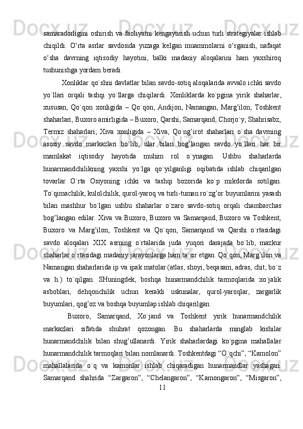 samaradorligini  oshirish  va faoliyatni  kengaytirish  uchun turli  strategiyalar  ishlab
chiqildi.   O‘rta   asrlar   savdosida   yuzaga   kelgan   muammolarni   o‘rganish,   nafaqat
o‘sha   davrning   iqtisodiy   hayotini,   balki   madaniy   aloqalarini   ham   yaxshiroq
tushunishga yordam beradi.
Xonliklar qo`shni davlatlar bilan savdo-sotiq aloqalarida avvalo ichki savdo
yo`llari   orqali   tashqi   yo`llarga   chiqilardi.   Xonliklarda   ko`pgina   yirik   shaharlar,
xususan,   Qo`qon   xonligida   –   Qo`qon,   Andijon,   Namangan,   Marg’ilon,   Toshkent
shaharlari, Buxoro amirligida – Buxoro, Qarshi, Samarqand, Chorjo`y, Shahrisabz,
Termiz   shaharlari,   Xiva   xonligida   –   Xiva,   Qo`ng’irot   shaharlari   o`sha   davrning
asosiy   savdo   markazlari   bo`lib,   ular   bilan   bog’langan   savdo   yo`llari   har   bir
mamlakat   iqtisodiy   hayotida   muhim   rol   o`ynagan.   Ushbu   shaharlarda
hunarmandchilikning   yaxshi   yo`lga   qo`yilganligi   oqibatida   ishlab   chiqarilgan
tovarlar   O`rta   Osiyoning   ichki   va   tashqi   bozorida   ko`p   mikdorda   sotilgan.
To`qimachilik, kulolchilik, qurol-yaroq va turli-tuman ro`zg’or buyumlarini yasash
bilan   mashhur   bo`lgan   ushbu   shaharlar   o`zaro   savdo-sotiq   orqali   chambarchas
bog’langan   edilar.  Xiva   va   Buxoro,  Buxoro   va  Samarqand,   Buxoro  va   Toshkent,
Buxoro   va   Marg’ilon,   Toshkent   va   Qo`qon,   Samarqand   va   Qarshi   o`rtasidagi
savdo   aloqalari   XIX   asrning   o`rtalarida   juda   yuqori   darajada   bo`lib,   mazkur
shaharlar o`rtasidagi madaniy jarayonlarga ham ta`sir etgan. Qo`qon, Marg’ilon va
Namangan shaharlarida ip va ipak matolar (atlas, shoyi, beqasam, adras, chit, bo`z
va   h.)   to`qilgan.   SHuningdek,   boshqa   hunarmandchilik   tarmoqlarida   xo`jalik
asboblari,   dehqonchilik   uchun   kerakli   uskunalar,   qurol-yaroqlar,   zargarlik
buyumlari, qog’oz va boshqa buyumlaр ishlab chiqarilgan.
  Buxoro,   Samarqand,   Xo`jand   va   Toshkent   yirik   hunarmandchilik
markazlari   sifatida   shuhrat   qozongan.   Bu   shaharlarda   minglab   kishilar
hunarmandchilik   bilan   shug’ullanardi.   Yirik   shaharlardagi   ko`pgina   mahallalar
hunarmandchilik tarmoqlari bilan nomlanardi. Toshkentdagi “O`qchi”, “Kamolon”
mahallalarida   o`q   va   kamonlar   ishlab   chiqaradigan   hunarmandlar   yashagan.
Samarqand   shahrida   “Zargaron”,   “Chelangaron”,   “Kamongaron”,   “Misgaron”,
11 