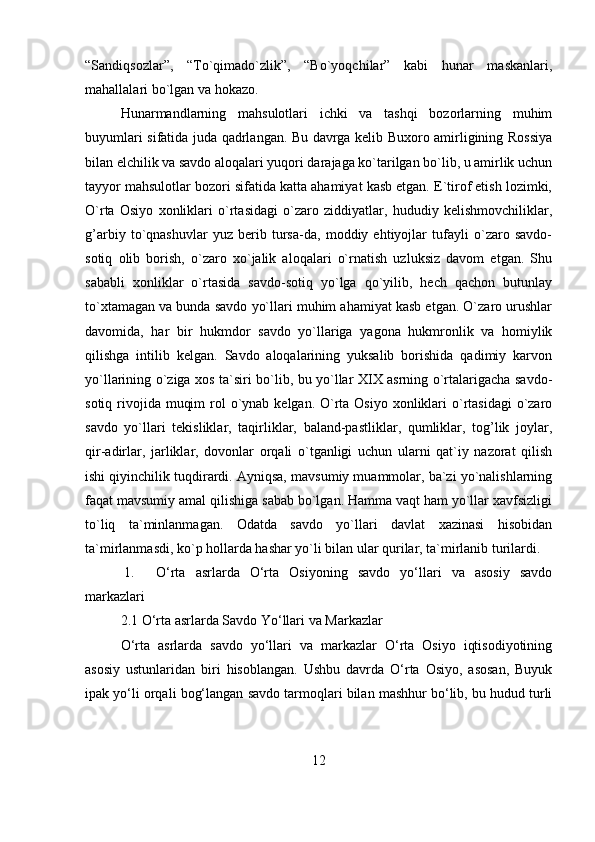 “Sandiqsozlar”,   “To`qimado`zlik”,   “Bo`yoqchilar”   kabi   hunar   maskanlari,
mahallalari bo`lgan va hokazo. 
Hunarmandlarning   mahsulotlari   ichki   va   tashqi   bozorlarning   muhim
buyumlari sifatida juda qadrlangan. Bu davrga kelib Buxoro amirligining Rossiya
bilan elchilik va savdo aloqalari yuqori darajaga ko`tarilgan bo`lib, u amirlik uchun
tayyor mahsulotlar bozori sifatida katta ahamiyat kasb etgan. E`tirof etish lozimki,
O`rta   Osiyo   xonliklari   o`rtasidagi   o`zaro   ziddiyatlar,   hududiy   kelishmovchiliklar,
g’arbiy   to`qnashuvlar   yuz   berib   tursa-da,   moddiy   ehtiyojlar   tufayli   o`zaro   savdo-
sotiq   olib   borish,   o`zarо   xo`jalik   aloqalari   o`rnatish   uzluksiz   davom   etgan.   Shu
sababli   xonliklar   o`rtasida   savdo-sotiq   yo`lga   qo`yilib,   hech   qachon   butunlay
to`xtamagan va bunda savdo yo`llari muhim ahamiyat kasb etgan. O`zaro urushlar
davomida,   har   bir   hukmdor   savdo   yo`llariga   yagona   hukmronlik   va   homiylik
qilishga   intilib   kelgan.   Savdo   aloqalarining   yuksalib   borishida   qadimiy   karvon
yo`llarining o`ziga xos ta`siri bo`lib, bu yo`llar XIX asrning o`rtalarigacha savdo-
sotiq rivojida  muqim  rol  o`ynab  kelgan. O`rta Osiyo  xonliklari  o`rtasidagi  o`zaro
savdo   yo`llari   tekisliklar,   taqirliklar,   baland-pastliklar,   qumliklar,   tog’lik   joylar,
qir-adirlar,   jarliklar,   dovonlar   orqali   o`tganligi   uchun   ularni   qat`iy   nazorat   qilish
ishi qiyinchilik tuqdirardi. Ayniqsa, mavsumiy muammolar, ba`zi yo`nalishlarning
faqat mavsumiy amal qilishiga sabab bo`lgan. Hamma vaqt ham yo`llar xavfsizligi
to`liq   ta`minlanmagan.   Odatda   savdo   yo`llari   davlat   xazinasi   hisobidan
ta`mirlanmasdi, ko`p hollarda hashar yo`li bilan ular qurilar, ta`mirlanib turilardi.
 1. O‘rta   asrlarda   O‘rta   Osiyoning   savdo   yo‘llari   va   asosiy   savdo
markazlari
2.1 O‘rta asrlarda Savdo Yo‘llari va Markazlar
O‘rta   asrlarda   savdo   yo‘llari   va   markazlar   O‘rta   Osiyo   iqtisodiyotining
asosiy   ustunlaridan   biri   hisoblangan.   Ushbu   davrda   O‘rta   Osiyo,   asosan,   Buyuk
ipak yo‘li orqali bog‘langan savdo tarmoqlari bilan mashhur bo‘lib, bu hudud turli
12 