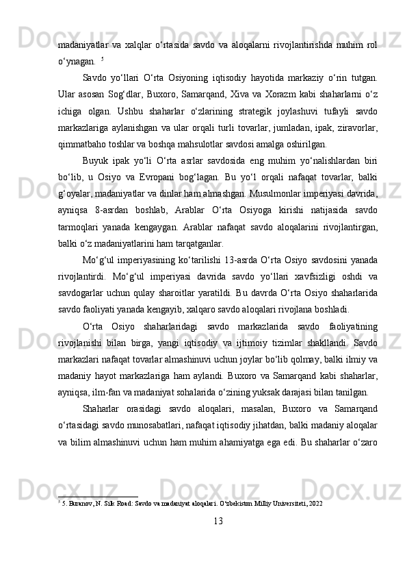 madaniyatlar   va   xalqlar   o‘rtasida   savdo   va   aloqalarni   rivojlantirishda   muhim   rol
o‘ynagan.   5
Savdo   yo‘llari   O‘rta   Osiyoning   iqtisodiy   hayotida   markaziy   o‘rin   tutgan.
Ular   asosan   Sog‘dlar,   Buxoro,   Samarqand,   Xiva   va   Xorazm   kabi   shaharlarni   o‘z
ichiga   olgan.   Ushbu   shaharlar   o‘zlarining   strategik   joylashuvi   tufayli   savdo
markazlariga   aylanishgan   va   ular   orqali   turli   tovarlar,   jumladan,   ipak,   ziravorlar,
qimmatbaho toshlar va boshqa mahsulotlar savdosi amalga oshirilgan.  
Buyuk   ipak   yo‘li   O‘rta   asrlar   savdosida   eng   muhim   yo‘nalishlardan   biri
bo‘lib,   u   Osiyo   va   Evropani   bog‘lagan.   Bu   yo‘l   orqali   nafaqat   tovarlar,   balki
g‘oyalar, madaniyatlar va dinlar ham almashgan. Musulmonlar imperiyasi davrida,
ayniqsa   8-asrdan   boshlab,   Arablar   O‘rta   Osiyoga   kirishi   natijasida   savdo
tarmoqlari   yanada   kengaygan.   Arablar   nafaqat   savdo   aloqalarini   rivojlantirgan,
balki o‘z madaniyatlarini ham tarqatganlar.  
Mo‘g‘ul   imperiyasining   ko‘tarilishi   13-asrda   O‘rta   Osiyo   savdosini   yanada
rivojlantirdi.   Mo‘g‘ul   imperiyasi   davrida   savdo   yo‘llari   xavfsizligi   oshdi   va
savdogarlar   uchun   qulay   sharoitlar   yaratildi.   Bu   davrda   O‘rta   Osiyo   shaharlarida
savdo faoliyati yanada kengayib, xalqaro savdo aloqalari rivojlana boshladi.  
O‘rta   Osiyo   shaharlaridagi   savdo   markazlarida   savdo   faoliyatining
rivojlanishi   bilan   birga,   yangi   iqtisodiy   va   ijtimoiy   tizimlar   shakllandi.   Savdo
markazlari nafaqat tovarlar almashinuvi uchun joylar bo‘lib qolmay, balki ilmiy va
madaniy   hayot   markazlariga   ham   aylandi.   Buxoro   va   Samarqand   kabi   shaharlar,
ayniqsa, ilm-fan va madaniyat sohalarida o‘zining yuksak darajasi bilan tanilgan.  
Shaharlar   orasidagi   savdo   aloqalari,   masalan,   Buxoro   va   Samarqand
o‘rtasidagi savdo munosabatlari, nafaqat iqtisodiy jihatdan, balki madaniy aloqalar
va bilim almashinuvi uchun ham muhim ahamiyatga ega edi. Bu shaharlar o‘zaro
5
 5. Buranov, N. Silk Road: Savdo va madaniyat aloqalari. O‘zbekiston Milliy Universiteti, 2022
13 
