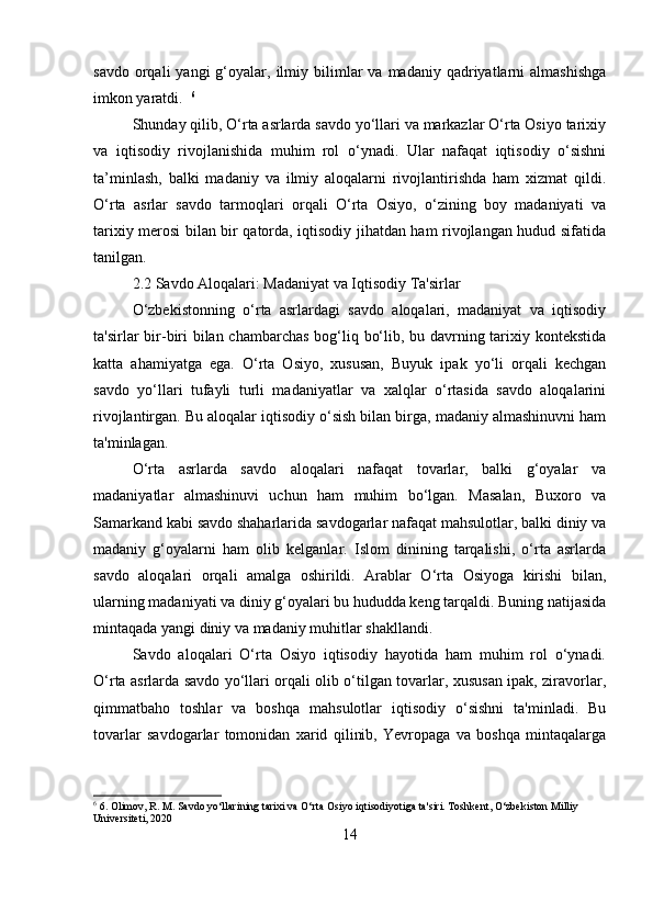 savdo  orqali  yangi  g‘oyalar,  ilmiy  bilimlar   va  madaniy  qadriyatlarni  almashishga
imkon yaratdi.   6
Shunday qilib, O‘rta asrlarda savdo yo‘llari va markazlar O‘rta Osiyo tarixiy
va   iqtisodiy   rivojlanishida   muhim   rol   o‘ynadi.   Ular   nafaqat   iqtisodiy   o‘sishni
ta’minlash,   balki   madaniy   va   ilmiy   aloqalarni   rivojlantirishda   ham   xizmat   qildi.
O‘rta   asrlar   savdo   tarmoqlari   orqali   O‘rta   Osiyo,   o‘zining   boy   madaniyati   va
tarixiy merosi bilan bir qatorda, iqtisodiy jihatdan ham rivojlangan hudud sifatida
tanilgan.
2.2 Savdo Aloqalari: Madaniyat va Iqtisodiy Ta'sirlar
O‘zbekistonning   o‘rta   asrlardagi   savdo   aloqalari,   madaniyat   va   iqtisodiy
ta'sirlar bir-biri  bilan chambarchas  bog‘liq bo‘lib, bu davrning tarixiy kontekstida
katta   ahamiyatga   ega.   O‘rta   Osiyo,   xususan,   Buyuk   ipak   yo‘li   orqali   kechgan
savdo   yo‘llari   tufayli   turli   madaniyatlar   va   xalqlar   o‘rtasida   savdo   aloqalarini
rivojlantirgan. Bu aloqalar iqtisodiy o‘sish bilan birga, madaniy almashinuvni ham
ta'minlagan.
O‘rta   asrlarda   savdo   aloqalari   nafaqat   tovarlar,   balki   g‘oyalar   va
madaniyatlar   almashinuvi   uchun   ham   muhim   bo‘lgan.   Masalan,   Buxoro   va
Samarkand kabi savdo shaharlarida savdogarlar nafaqat mahsulotlar, balki diniy va
madaniy   g‘oyalarni   ham   olib   kelganlar.   Islom   dinining   tarqalishi,   o‘rta   asrlarda
savdo   aloqalari   orqali   amalga   oshirildi.   Arablar   O‘rta   Osiyoga   kirishi   bilan,
ularning madaniyati va diniy g‘oyalari bu hududda keng tarqaldi. Buning natijasida
mintaqada yangi diniy va madaniy muhitlar shakllandi.
Savdo   aloqalari   O‘rta   Osiyo   iqtisodiy   hayotida   ham   muhim   rol   o‘ynadi.
O‘rta asrlarda savdo yo‘llari orqali olib o‘tilgan tovarlar, xususan ipak, ziravorlar,
qimmatbaho   toshlar   va   boshqa   mahsulotlar   iqtisodiy   o‘sishni   ta'minladi.   Bu
tovarlar   savdogarlar   tomonidan   xarid   qilinib,   Yevropaga   va   boshqa   mintaqalarga
6
 6. Olimov, R. M. Savdo yo‘llarining tarixi va O‘rta Osiyo iqtisodiyotiga ta'siri. Toshkent, О‘zbekiston Milliy 
Universiteti, 2020
14 